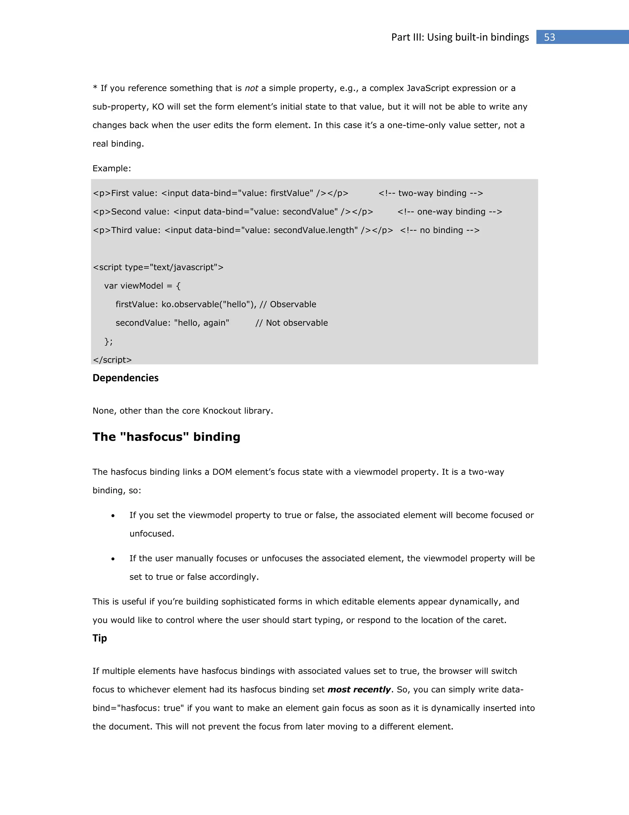 Part III: Using built-in bindings

* If you reference something that is not a simple property, e.g., a complex JavaScript expression or a
sub-property, KO will set the form element’s initial state to that value, but it will not be able to write any
changes back when the user edits the form element. In this case it’s a one-time-only value setter, not a
real binding.
Example:
<p>First value: <input data-bind="value: firstValue" /></p>
<p>Second value: <input data-bind="value: secondValue" /></p>

<!-- two-way binding -->
<!-- one-way binding -->

<p>Third value: <input data-bind="value: secondValue.length" /></p> <!-- no binding -->

<script type="text/javascript">
var viewModel = {
firstValue: ko.observable("hello"), // Observable
secondValue: "hello, again"

// Not observable

};
</script>

Dependencies
None, other than the core Knockout library.

The "hasfocus" binding
The hasfocus binding links a DOM element’s focus state with a viewmodel property. It is a two-way
binding, so:


If you set the viewmodel property to true or false, the associated element will become focused or
unfocused.



If the user manually focuses or unfocuses the associated element, the viewmodel property will be
set to true or false accordingly.

This is useful if you’re building sophisticated forms in which editable elements appear dynamically, and
you would like to control where the user should start typing, or respond to the location of the caret.

Tip
If multiple elements have hasfocus bindings with associated values set to true, the browser will switch
focus to whichever element had its hasfocus binding set most recently. So, you can simply write databind="hasfocus: true" if you want to make an element gain focus as soon as it is dynamically inserted into
the document. This will not prevent the focus from later moving to a different element.

53

 