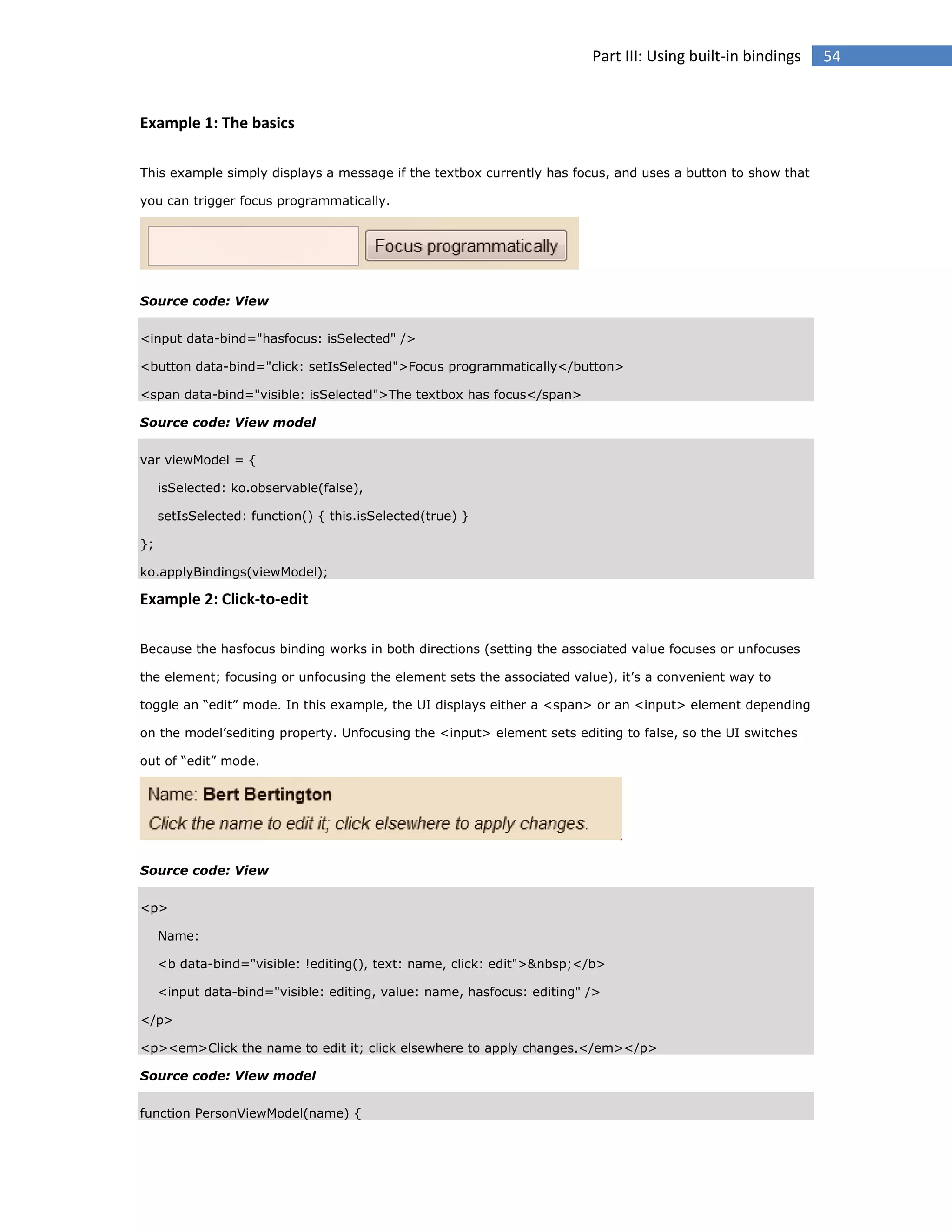 Part III: Using built-in bindings

Example 1: The basics
This example simply displays a message if the textbox currently has focus, and uses a button to show that
you can trigger focus programmatically.

Source code: View
<input data-bind="hasfocus: isSelected" />
<button data-bind="click: setIsSelected">Focus programmatically</button>
<span data-bind="visible: isSelected">The textbox has focus</span>
Source code: View model
var viewModel = {
isSelected: ko.observable(false),
setIsSelected: function() { this.isSelected(true) }
};
ko.applyBindings(viewModel);

Example 2: Click-to-edit
Because the hasfocus binding works in both directions (setting the associated value focuses or unfocuses
the element; focusing or unfocusing the element sets the associated value), it’s a convenient way to
toggle an “edit” mode. In this example, the UI displays either a <span> or an <input> element depending
on the model’sediting property. Unfocusing the <input> element sets editing to false, so the UI switches
out of “edit” mode.

Source code: View
<p>
Name:
<b data-bind="visible: !editing(), text: name, click: edit">&nbsp;</b>
<input data-bind="visible: editing, value: name, hasfocus: editing" />
</p>
<p><em>Click the name to edit it; click elsewhere to apply changes.</em></p>
Source code: View model
function PersonViewModel(name) {

54

 