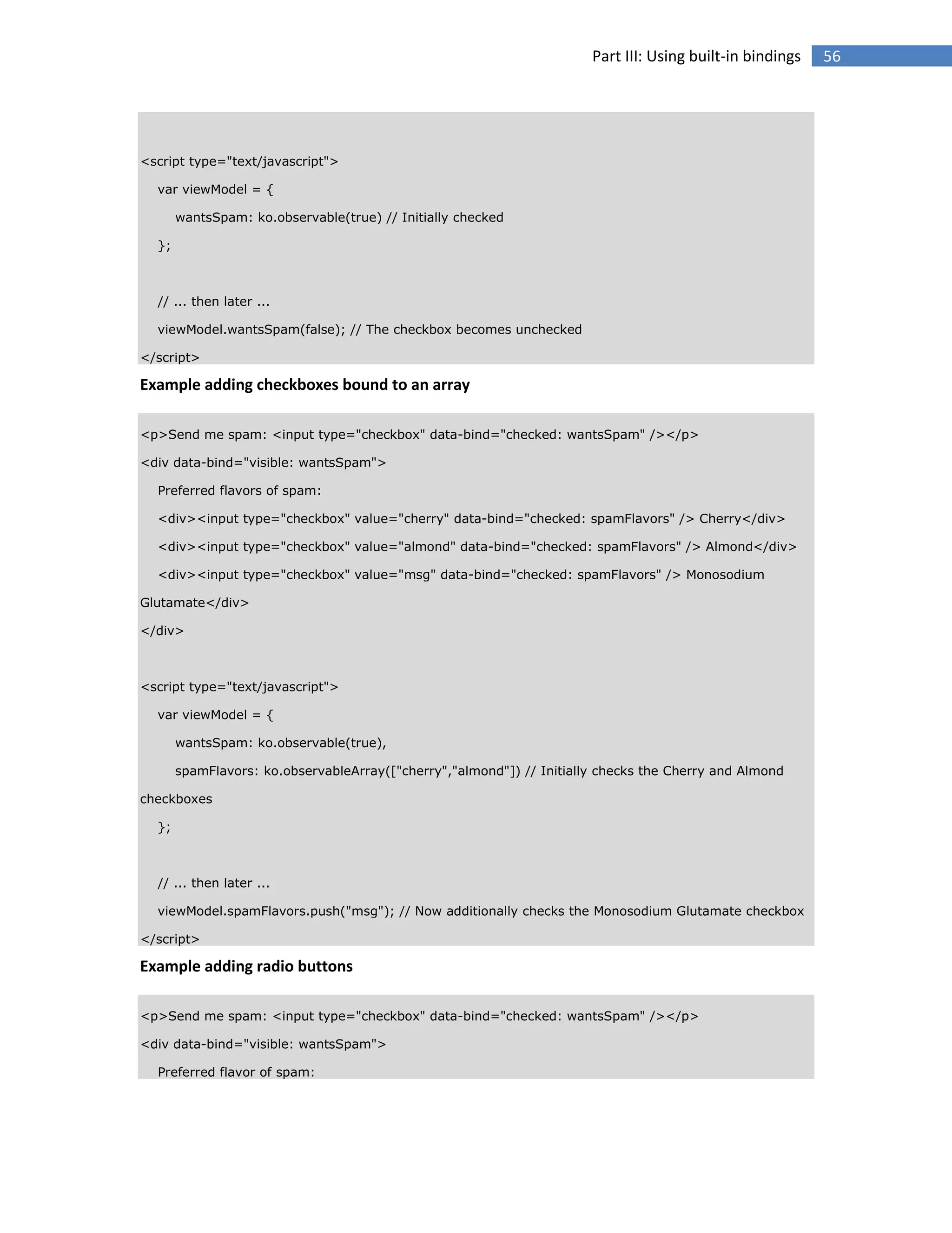 Part III: Using built-in bindings

<script type="text/javascript">
var viewModel = {
wantsSpam: ko.observable(true) // Initially checked
};

// ... then later ...
viewModel.wantsSpam(false); // The checkbox becomes unchecked
</script>

Example adding checkboxes bound to an array
<p>Send me spam: <input type="checkbox" data-bind="checked: wantsSpam" /></p>
<div data-bind="visible: wantsSpam">
Preferred flavors of spam:
<div><input type="checkbox" value="cherry" data-bind="checked: spamFlavors" /> Cherry</div>
<div><input type="checkbox" value="almond" data-bind="checked: spamFlavors" /> Almond</div>
<div><input type="checkbox" value="msg" data-bind="checked: spamFlavors" /> Monosodium
Glutamate</div>
</div>

<script type="text/javascript">
var viewModel = {
wantsSpam: ko.observable(true),
spamFlavors: ko.observableArray(["cherry","almond"]) // Initially checks the Cherry and Almond
checkboxes
};

// ... then later ...
viewModel.spamFlavors.push("msg"); // Now additionally checks the Monosodium Glutamate checkbox
</script>

Example adding radio buttons
<p>Send me spam: <input type="checkbox" data-bind="checked: wantsSpam" /></p>
<div data-bind="visible: wantsSpam">
Preferred flavor of spam:

56

 