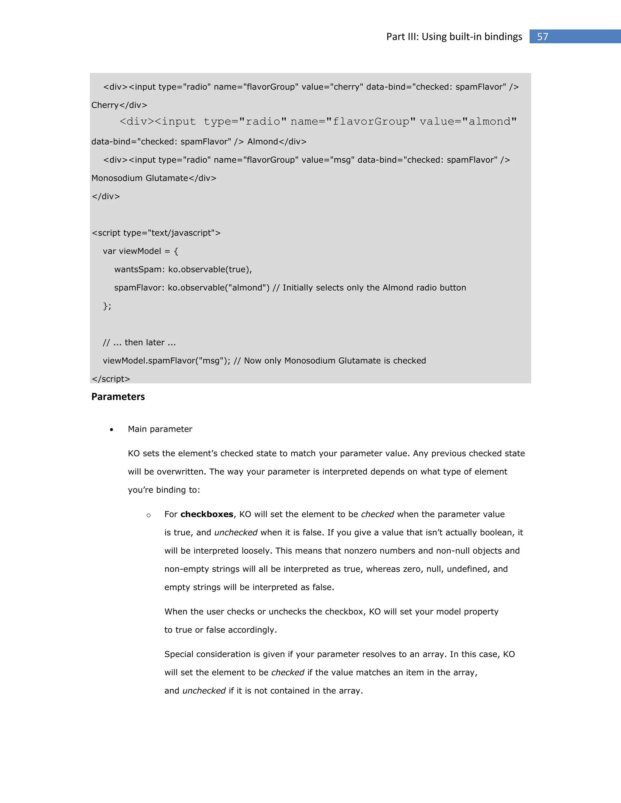 Part III: Using built-in bindings

<div><input type="radio" name="flavorGroup" value="cherry" data-bind="checked: spamFlavor" />
Cherry</div>

<div><input type="radio" name="flavorGroup" value="almond"
data-bind="checked: spamFlavor" /> Almond</div>
<div><input type="radio" name="flavorGroup" value="msg" data-bind="checked: spamFlavor" />
Monosodium Glutamate</div>
</div>

<script type="text/javascript">
var viewModel = {
wantsSpam: ko.observable(true),
spamFlavor: ko.observable("almond") // Initially selects only the Almond radio button
};

// ... then later ...
viewModel.spamFlavor("msg"); // Now only Monosodium Glutamate is checked
</script>

Parameters


Main parameter
KO sets the element’s checked state to match your parameter value. Any previous checked state
will be overwritten. The way your parameter is interpreted depends on what type of element
you’re binding to:
o

For checkboxes, KO will set the element to be checked when the parameter value
is true, and unchecked when it is false. If you give a value that isn’t actually boolean, it
will be interpreted loosely. This means that nonzero numbers and non-null objects and
non-empty strings will all be interpreted as true, whereas zero, null, undefined, and
empty strings will be interpreted as false.
When the user checks or unchecks the checkbox, KO will set your model property
to true or false accordingly.
Special consideration is given if your parameter resolves to an array. In this case, KO
will set the element to be checked if the value matches an item in the array,
and unchecked if it is not contained in the array.

57

 