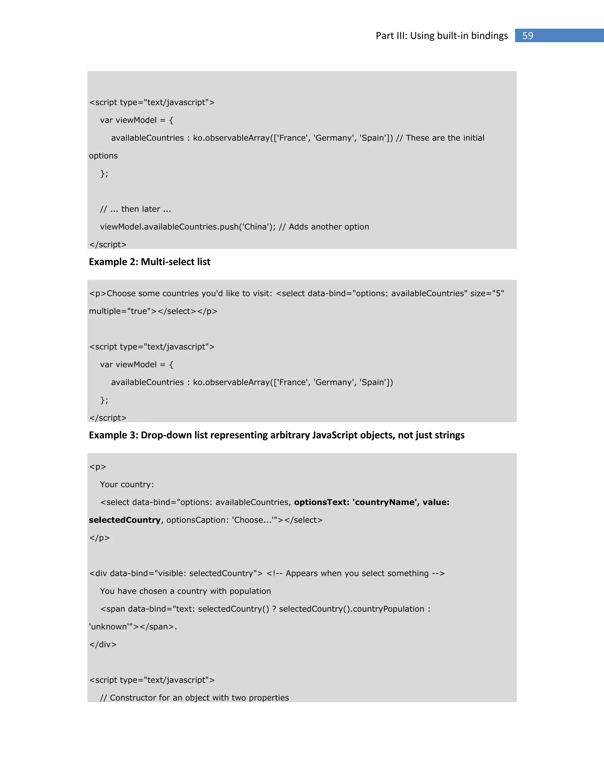 Part III: Using built-in bindings

<script type="text/javascript">
var viewModel = {
availableCountries : ko.observableArray(['France', 'Germany', 'Spain']) // These are the initial
options
};

// ... then later ...
viewModel.availableCountries.push('China'); // Adds another option
</script>

Example 2: Multi-select list
<p>Choose some countries you'd like to visit: <select data-bind="options: availableCountries" size="5"
multiple="true"></select></p>

<script type="text/javascript">
var viewModel = {
availableCountries : ko.observableArray(['France', 'Germany', 'Spain'])
};
</script>

Example 3: Drop-down list representing arbitrary JavaScript objects, not just strings
<p>
Your country:
<select data-bind="options: availableCountries, optionsText: 'countryName', value:
selectedCountry, optionsCaption: 'Choose...'"></select>
</p>

<div data-bind="visible: selectedCountry"> <!-- Appears when you select something -->
You have chosen a country with population
<span data-bind="text: selectedCountry() ? selectedCountry().countryPopulation :
'unknown'"></span>.
</div>

<script type="text/javascript">
// Constructor for an object with two properties

59

 
