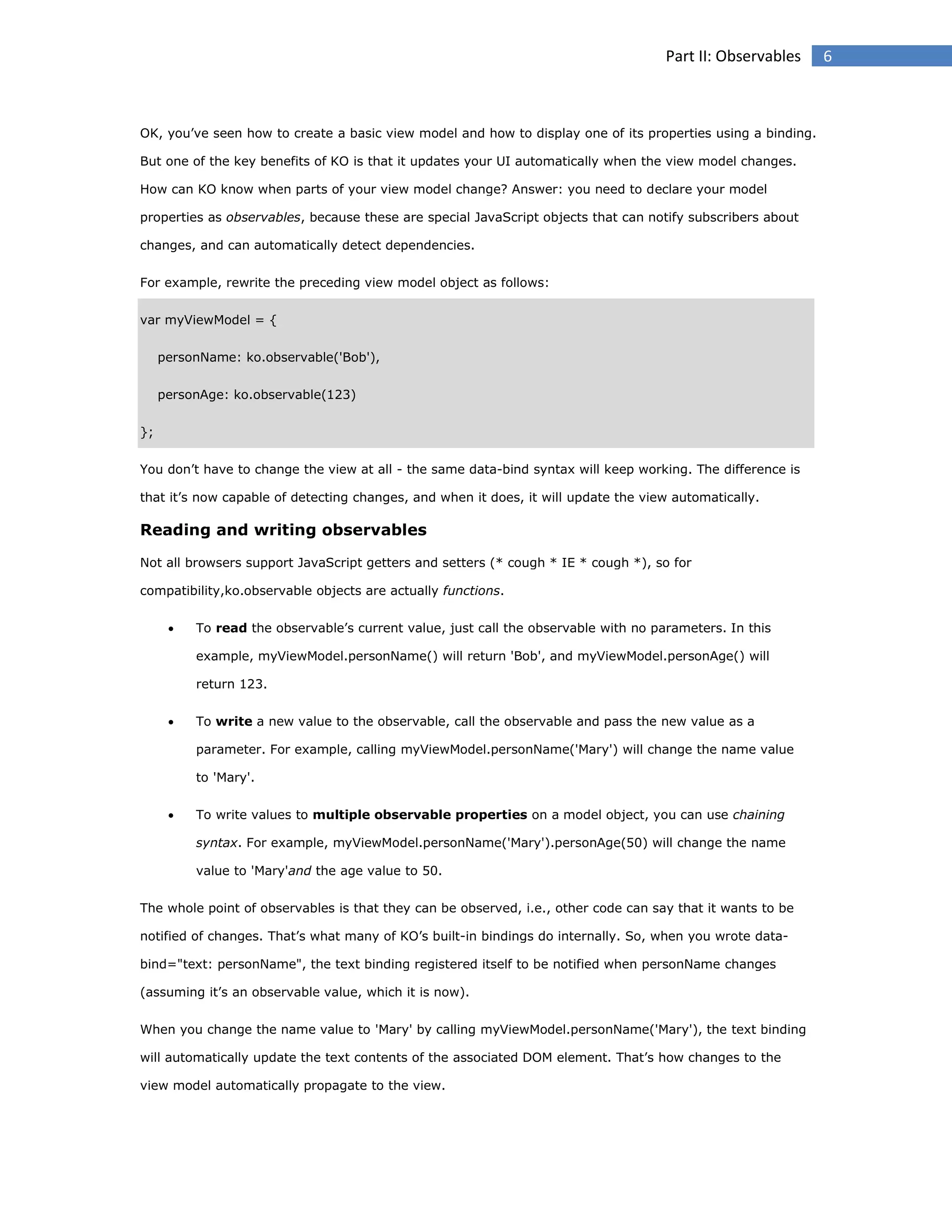 Part II: Observables

OK, you’ve seen how to create a basic view model and how to display one of its properties using a binding.
But one of the key benefits of KO is that it updates your UI automatically when the view model changes.
How can KO know when parts of your view model change? Answer: you need to declare your model
properties as observables, because these are special JavaScript objects that can notify subscribers about
changes, and can automatically detect dependencies.
For example, rewrite the preceding view model object as follows:
var myViewModel = {
personName: ko.observable('Bob'),
personAge: ko.observable(123)
};
You don’t have to change the view at all - the same data-bind syntax will keep working. The difference is
that it’s now capable of detecting changes, and when it does, it will update the view automatically.

Reading and writing observables
Not all browsers support JavaScript getters and setters (* cough * IE * cough *), so for
compatibility,ko.observable objects are actually functions.


To read the observable’s current value, just call the observable with no parameters. In this
example, myViewModel.personName() will return 'Bob', and myViewModel.personAge() will
return 123.



To write a new value to the observable, call the observable and pass the new value as a
parameter. For example, calling myViewModel.personName('Mary') will change the name value
to 'Mary'.



To write values to multiple observable properties on a model object, you can use chaining
syntax. For example, myViewModel.personName('Mary').personAge(50) will change the name
value to 'Mary'and the age value to 50.

The whole point of observables is that they can be observed, i.e., other code can say that it wants to be
notified of changes. That’s what many of KO’s built-in bindings do internally. So, when you wrote databind="text: personName", the text binding registered itself to be notified when personName changes
(assuming it’s an observable value, which it is now).
When you change the name value to 'Mary' by calling myViewModel.personName('Mary'), the text binding
will automatically update the text contents of the associated DOM element. That’s how changes to the
view model automatically propagate to the view.

6

 