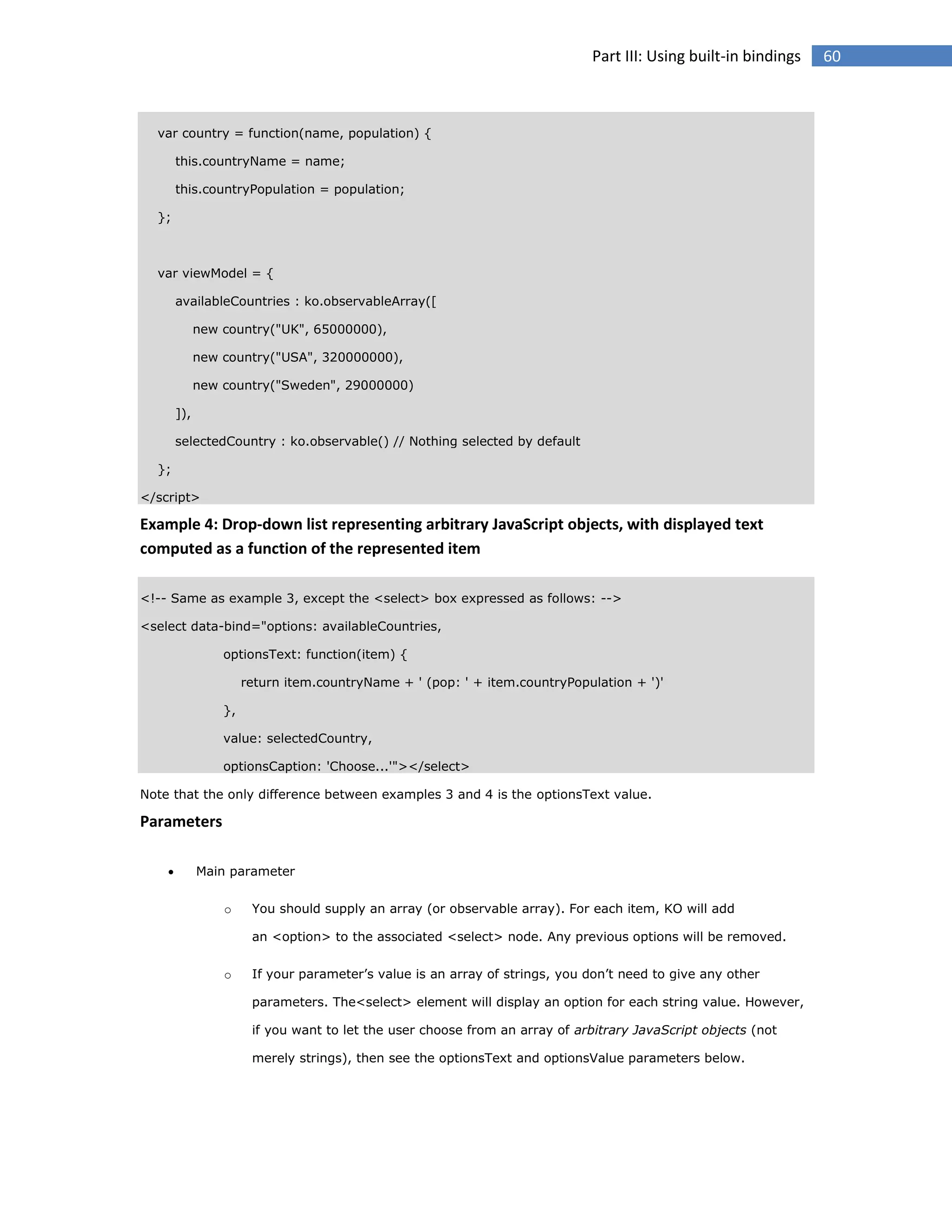 Part III: Using built-in bindings

var country = function(name, population) {
this.countryName = name;
this.countryPopulation = population;
};

var viewModel = {
availableCountries : ko.observableArray([
new country("UK", 65000000),
new country("USA", 320000000),
new country("Sweden", 29000000)
]),
selectedCountry : ko.observable() // Nothing selected by default
};
</script>

Example 4: Drop-down list representing arbitrary JavaScript objects, with displayed text
computed as a function of the represented item
<!-- Same as example 3, except the <select> box expressed as follows: -->
<select data-bind="options: availableCountries,
optionsText: function(item) {
return item.countryName + ' (pop: ' + item.countryPopulation + ')'
},
value: selectedCountry,
optionsCaption: 'Choose...'"></select>
Note that the only difference between examples 3 and 4 is the optionsText value.

Parameters


Main parameter
o

You should supply an array (or observable array). For each item, KO will add
an <option> to the associated <select> node. Any previous options will be removed.

o

If your parameter’s value is an array of strings, you don’t need to give any other
parameters. The<select> element will display an option for each string value. However,
if you want to let the user choose from an array of arbitrary JavaScript objects (not
merely strings), then see the optionsText and optionsValue parameters below.

60

 