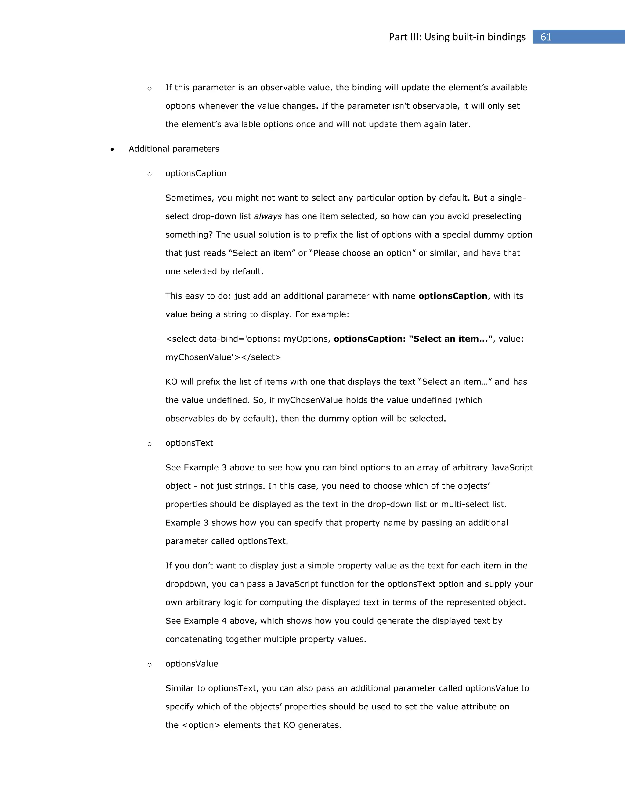 Part III: Using built-in bindings

o

If this parameter is an observable value, the binding will update the element’s available
options whenever the value changes. If the parameter isn’t observable, it will only set
the element’s available options once and will not update them again later.



Additional parameters
o

optionsCaption
Sometimes, you might not want to select any particular option by default. But a singleselect drop-down list always has one item selected, so how can you avoid preselecting
something? The usual solution is to prefix the list of options with a special dummy option
that just reads “Select an item” or “Please choose an option” or similar, and have that
one selected by default.
This easy to do: just add an additional parameter with name optionsCaption, with its
value being a string to display. For example:
<select data-bind='options: myOptions, optionsCaption: "Select an item...", value:
myChosenValue'></select>
KO will prefix the list of items with one that displays the text “Select an item…” and has
the value undefined. So, if myChosenValue holds the value undefined (which
observables do by default), then the dummy option will be selected.

o

optionsText
See Example 3 above to see how you can bind options to an array of arbitrary JavaScript
object - not just strings. In this case, you need to choose which of the objects’
properties should be displayed as the text in the drop-down list or multi-select list.
Example 3 shows how you can specify that property name by passing an additional
parameter called optionsText.
If you don’t want to display just a simple property value as the text for each item in the
dropdown, you can pass a JavaScript function for the optionsText option and supply your
own arbitrary logic for computing the displayed text in terms of the represented object.
See Example 4 above, which shows how you could generate the displayed text by
concatenating together multiple property values.

o

optionsValue
Similar to optionsText, you can also pass an additional parameter called optionsValue to
specify which of the objects’ properties should be used to set the value attribute on
the <option> elements that KO generates.

61

 
