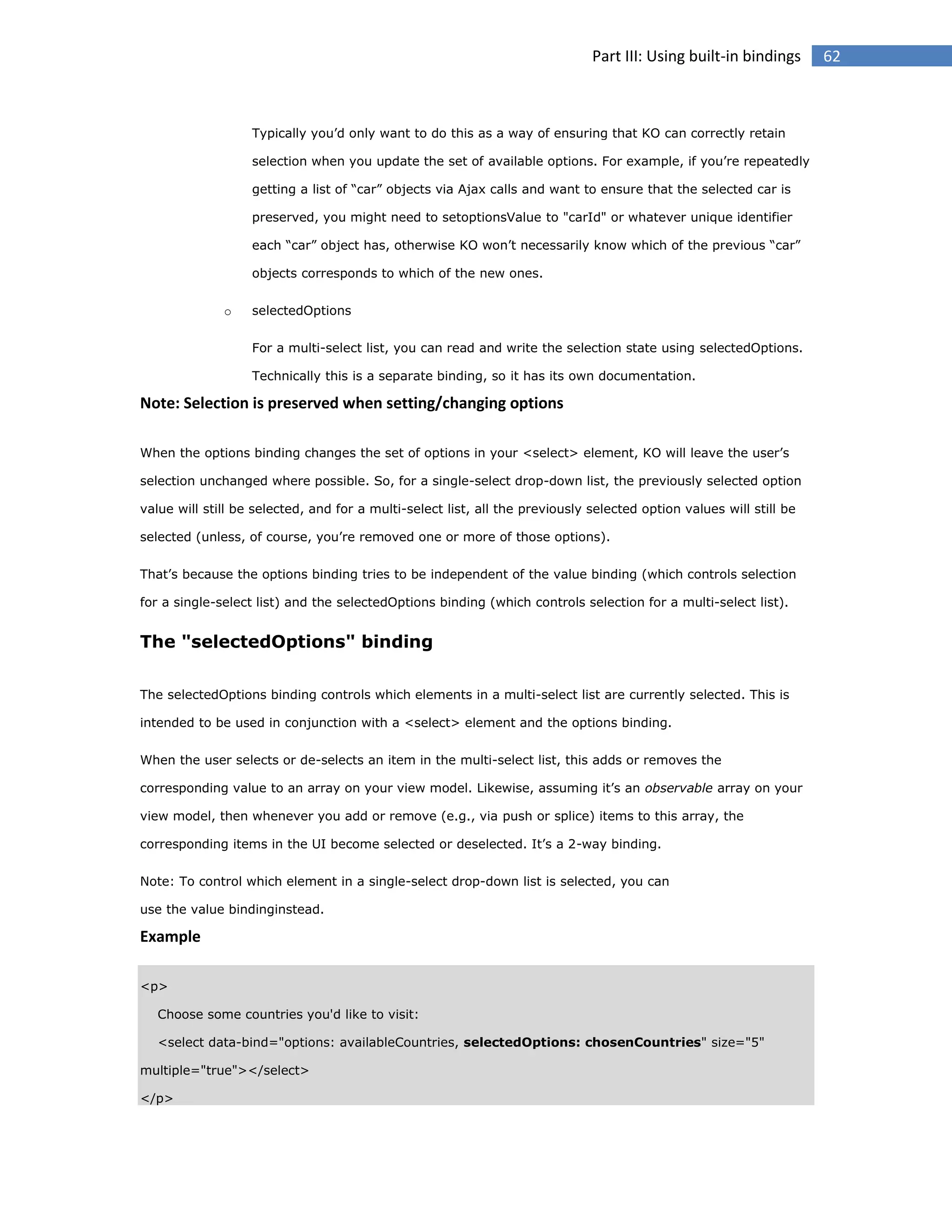 Part III: Using built-in bindings

Typically you’d only want to do this as a way of ensuring that KO can correctly retain
selection when you update the set of available options. For example, if you’re repeatedly
getting a list of “car” objects via Ajax calls and want to ensure that the selected car is
preserved, you might need to setoptionsValue to "carId" or whatever unique identifier
each “car” object has, otherwise KO won’t necessarily know which of the previous “car”
objects corresponds to which of the new ones.
o

selectedOptions
For a multi-select list, you can read and write the selection state using selectedOptions.
Technically this is a separate binding, so it has its own documentation.

Note: Selection is preserved when setting/changing options
When the options binding changes the set of options in your <select> element, KO will leave the user’s
selection unchanged where possible. So, for a single-select drop-down list, the previously selected option
value will still be selected, and for a multi-select list, all the previously selected option values will still be
selected (unless, of course, you’re removed one or more of those options).
That’s because the options binding tries to be independent of the value binding (which controls selection
for a single-select list) and the selectedOptions binding (which controls selection for a multi-select list).

The "selectedOptions" binding
The selectedOptions binding controls which elements in a multi-select list are currently selected. This is
intended to be used in conjunction with a <select> element and the options binding.
When the user selects or de-selects an item in the multi-select list, this adds or removes the
corresponding value to an array on your view model. Likewise, assuming it’s an observable array on your
view model, then whenever you add or remove (e.g., via push or splice) items to this array, the
corresponding items in the UI become selected or deselected. It’s a 2-way binding.
Note: To control which element in a single-select drop-down list is selected, you can
use the value bindinginstead.

Example
<p>
Choose some countries you'd like to visit:
<select data-bind="options: availableCountries, selectedOptions: chosenCountries" size="5"
multiple="true"></select>
</p>

62

 