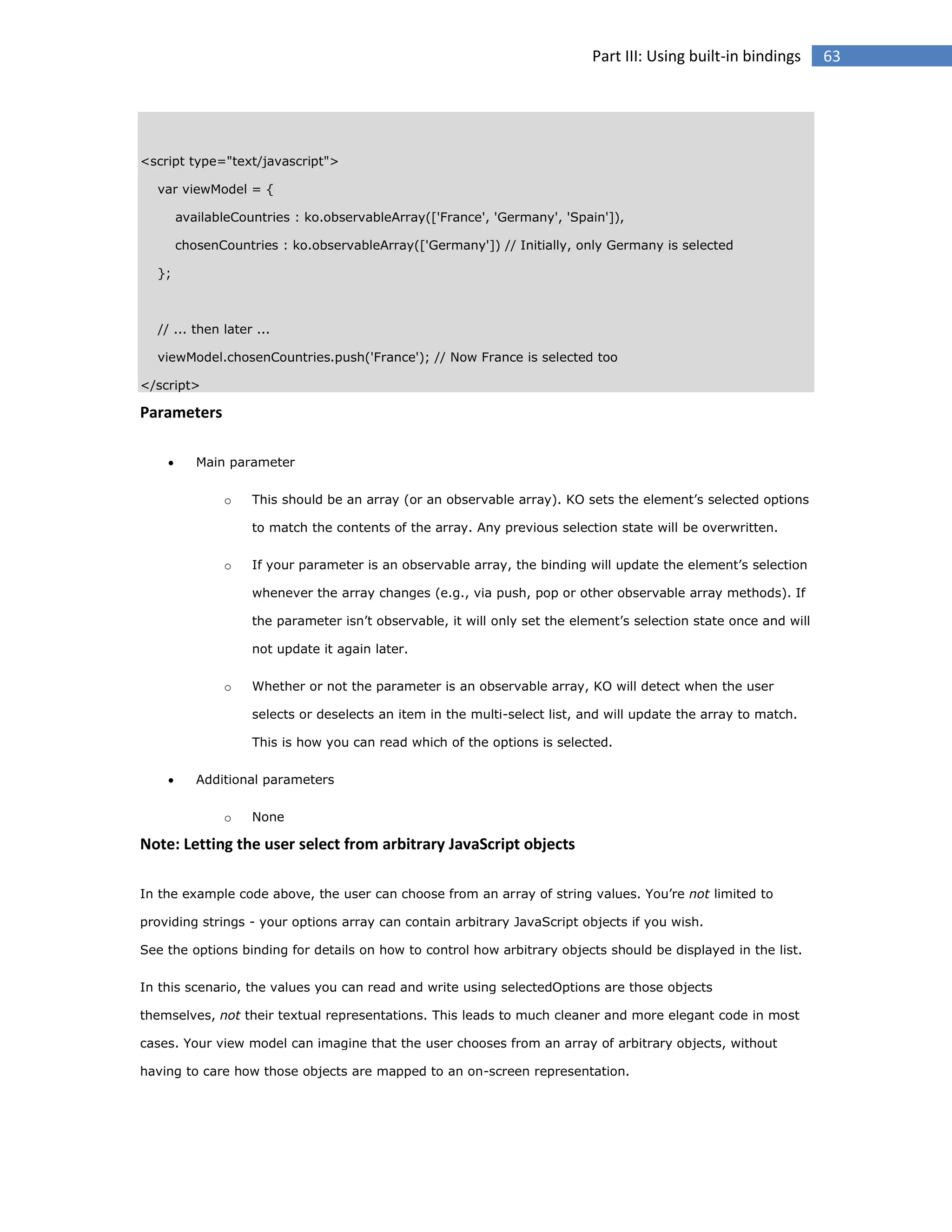 Part III: Using built-in bindings

<script type="text/javascript">
var viewModel = {
availableCountries : ko.observableArray(['France', 'Germany', 'Spain']),
chosenCountries : ko.observableArray(['Germany']) // Initially, only Germany is selected
};

// ... then later ...
viewModel.chosenCountries.push('France'); // Now France is selected too
</script>

Parameters


Main parameter
o

This should be an array (or an observable array). KO sets the element’s selected options
to match the contents of the array. Any previous selection state will be overwritten.

o

If your parameter is an observable array, the binding will update the element’s selection
whenever the array changes (e.g., via push, pop or other observable array methods). If
the parameter isn’t observable, it will only set the element’s selection state once and will
not update it again later.

o

Whether or not the parameter is an observable array, KO will detect when the user
selects or deselects an item in the multi-select list, and will update the array to match.
This is how you can read which of the options is selected.



Additional parameters
o

None

Note: Letting the user select from arbitrary JavaScript objects
In the example code above, the user can choose from an array of string values. You’re not limited to
providing strings - your options array can contain arbitrary JavaScript objects if you wish.
See the options binding for details on how to control how arbitrary objects should be displayed in the list.
In this scenario, the values you can read and write using selectedOptions are those objects
themselves, not their textual representations. This leads to much cleaner and more elegant code in most
cases. Your view model can imagine that the user chooses from an array of arbitrary objects, without
having to care how those objects are mapped to an on-screen representation.

63

 