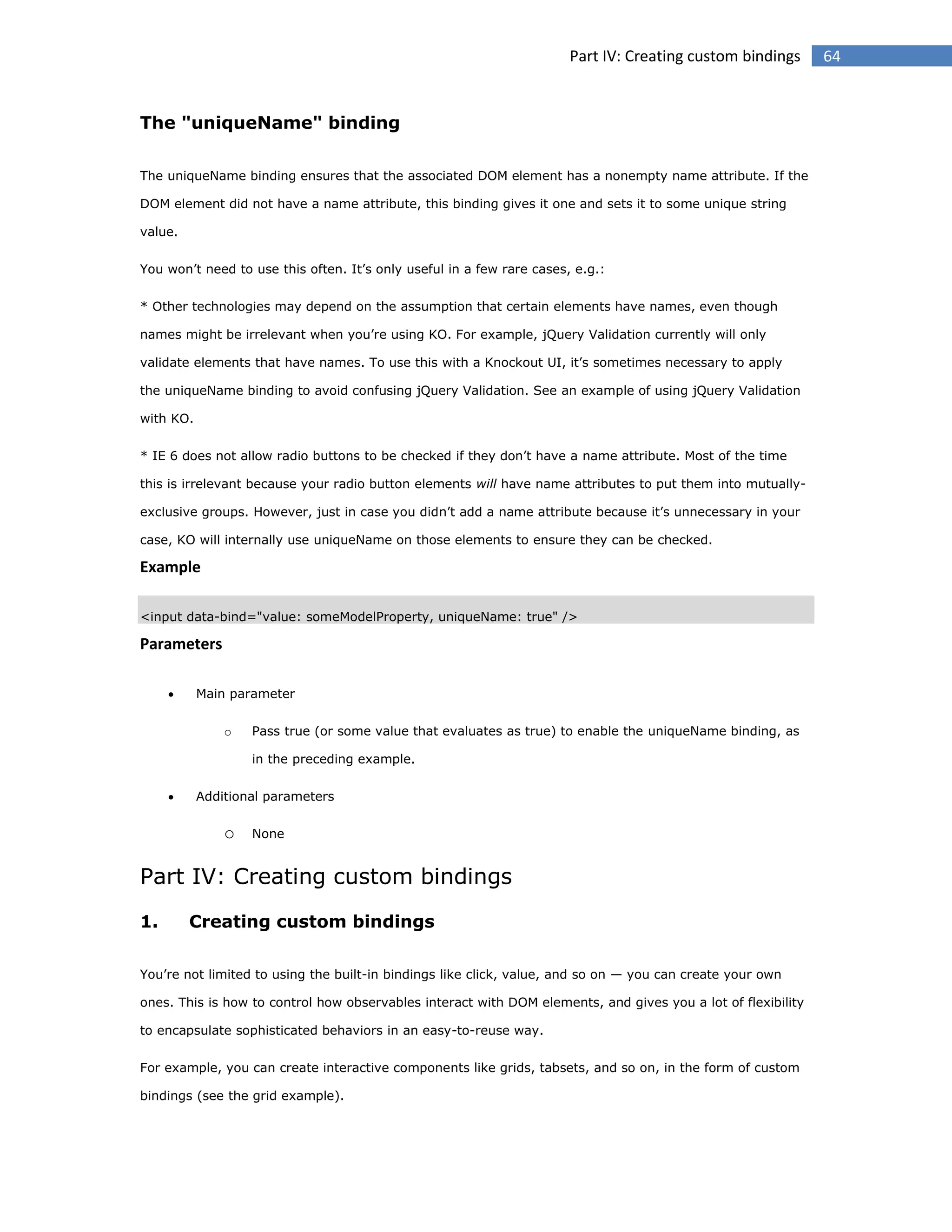 Part IV: Creating custom bindings

The "uniqueName" binding
The uniqueName binding ensures that the associated DOM element has a nonempty name attribute. If the
DOM element did not have a name attribute, this binding gives it one and sets it to some unique string
value.
You won’t need to use this often. It’s only useful in a few rare cases, e.g.:
* Other technologies may depend on the assumption that certain elements have names, even though
names might be irrelevant when you’re using KO. For example, jQuery Validation currently will only
validate elements that have names. To use this with a Knockout UI, it’s sometimes necessary to apply
the uniqueName binding to avoid confusing jQuery Validation. See an example of using jQuery Validation
with KO.
* IE 6 does not allow radio buttons to be checked if they don’t have a name attribute. Most of the time
this is irrelevant because your radio button elements will have name attributes to put them into mutuallyexclusive groups. However, just in case you didn’t add a name attribute because it’s unnecessary in your
case, KO will internally use uniqueName on those elements to ensure they can be checked.

Example
<input data-bind="value: someModelProperty, uniqueName: true" />

Parameters


Main parameter
o

Pass true (or some value that evaluates as true) to enable the uniqueName binding, as
in the preceding example.



Additional parameters

o

None

Part IV: Creating custom bindings
1.

Creating custom bindings

You’re not limited to using the built-in bindings like click, value, and so on — you can create your own
ones. This is how to control how observables interact with DOM elements, and gives you a lot of flexibility
to encapsulate sophisticated behaviors in an easy-to-reuse way.
For example, you can create interactive components like grids, tabsets, and so on, in the form of custom
bindings (see the grid example).

64

 