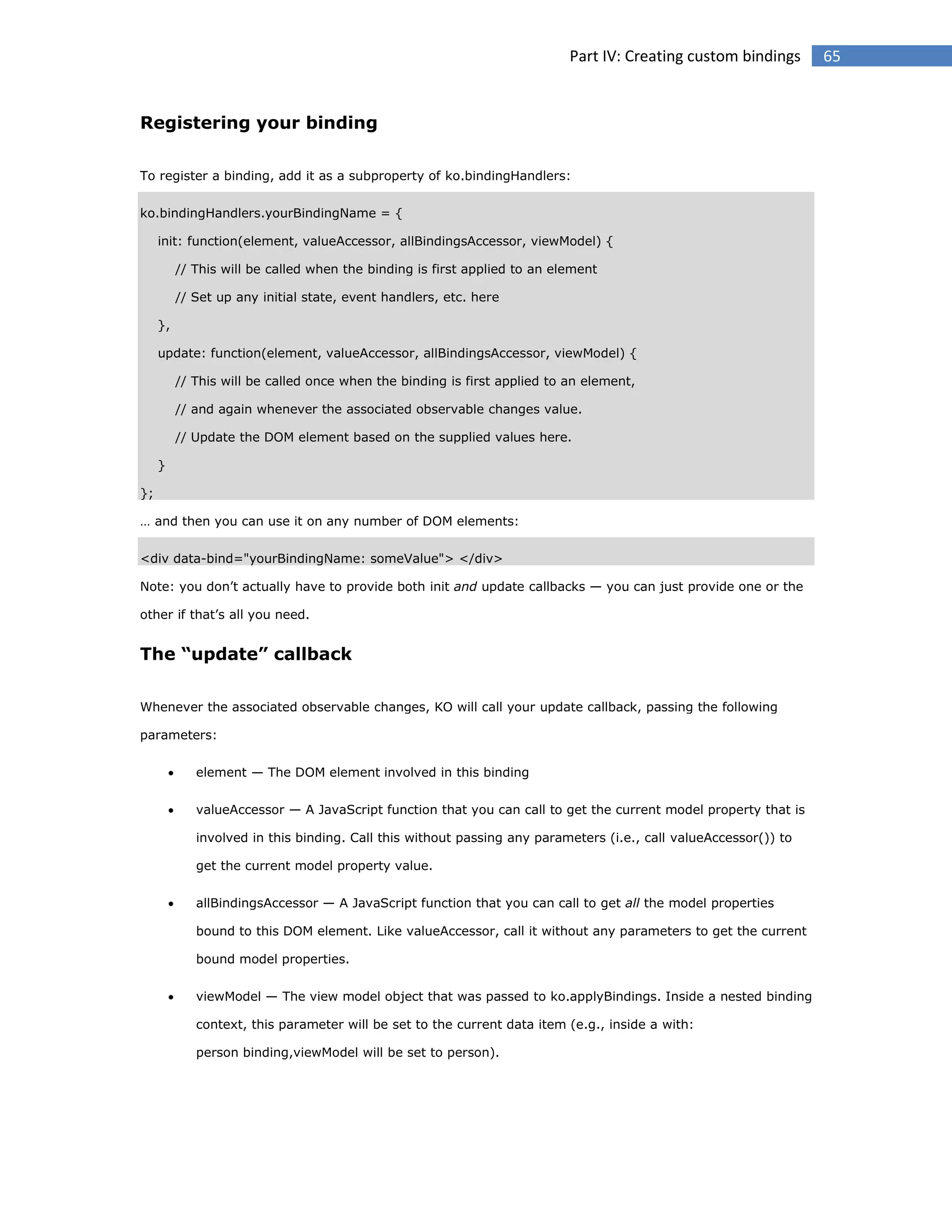 Part IV: Creating custom bindings

Registering your binding
To register a binding, add it as a subproperty of ko.bindingHandlers:
ko.bindingHandlers.yourBindingName = {
init: function(element, valueAccessor, allBindingsAccessor, viewModel) {
// This will be called when the binding is first applied to an element
// Set up any initial state, event handlers, etc. here
},
update: function(element, valueAccessor, allBindingsAccessor, viewModel) {
// This will be called once when the binding is first applied to an element,
// and again whenever the associated observable changes value.
// Update the DOM element based on the supplied values here.
}
};
… and then you can use it on any number of DOM elements:
<div data-bind="yourBindingName: someValue"> </div>
Note: you don’t actually have to provide both init and update callbacks — you can just provide one or the
other if that’s all you need.

The “update” callback
Whenever the associated observable changes, KO will call your update callback, passing the following
parameters:


element — The DOM element involved in this binding



valueAccessor — A JavaScript function that you can call to get the current model property that is
involved in this binding. Call this without passing any parameters (i.e., call valueAccessor()) to
get the current model property value.



allBindingsAccessor — A JavaScript function that you can call to get all the model properties
bound to this DOM element. Like valueAccessor, call it without any parameters to get the current
bound model properties.



viewModel — The view model object that was passed to ko.applyBindings. Inside a nested binding
context, this parameter will be set to the current data item (e.g., inside a with:
person binding,viewModel will be set to person).

65

 