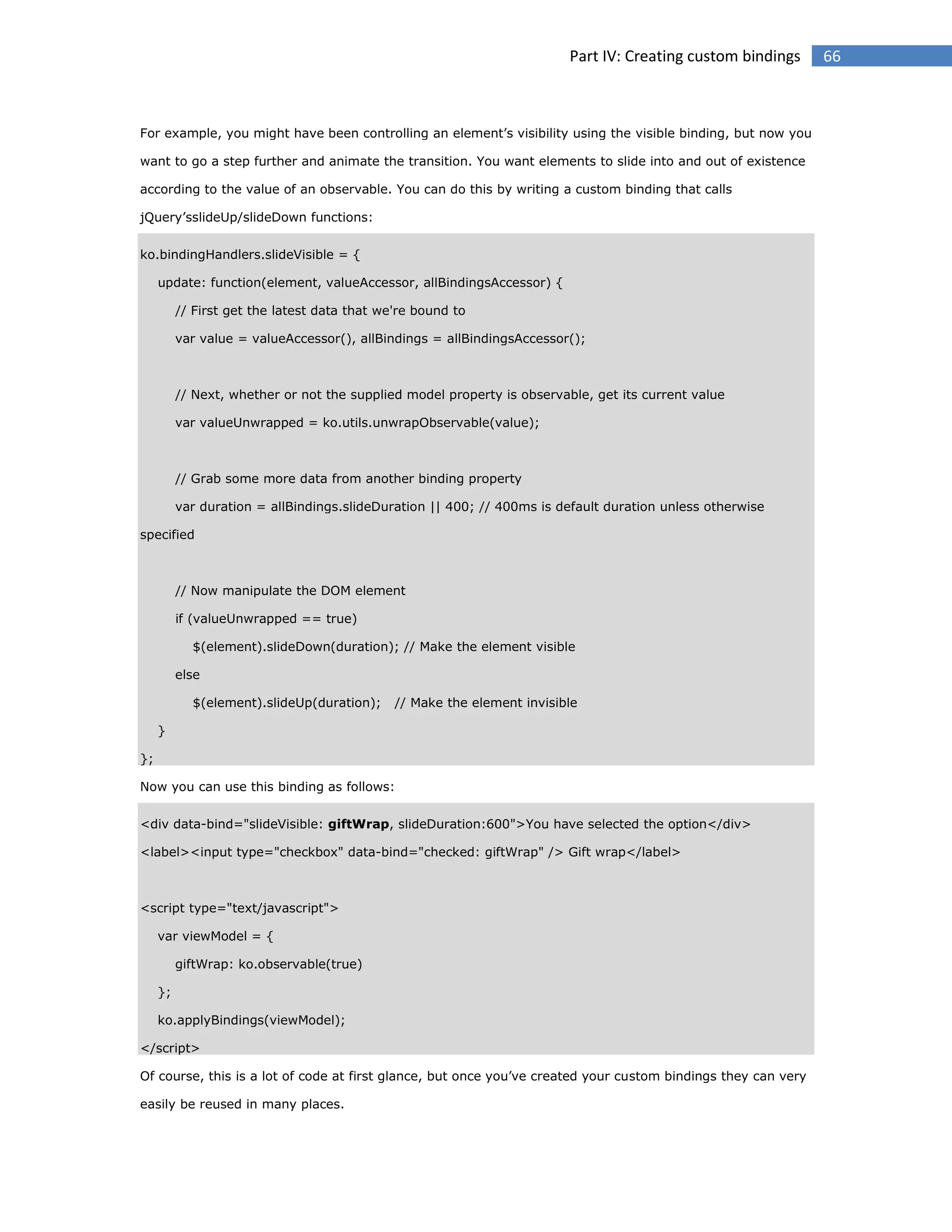 Part IV: Creating custom bindings

For example, you might have been controlling an element’s visibility using the visible binding, but now you
want to go a step further and animate the transition. You want elements to slide into and out of existence
according to the value of an observable. You can do this by writing a custom binding that calls
jQuery’sslideUp/slideDown functions:
ko.bindingHandlers.slideVisible = {
update: function(element, valueAccessor, allBindingsAccessor) {
// First get the latest data that we're bound to
var value = valueAccessor(), allBindings = allBindingsAccessor();

// Next, whether or not the supplied model property is observable, get its current value
var valueUnwrapped = ko.utils.unwrapObservable(value);

// Grab some more data from another binding property
var duration = allBindings.slideDuration || 400; // 400ms is default duration unless otherwise
specified

// Now manipulate the DOM element
if (valueUnwrapped == true)
$(element).slideDown(duration); // Make the element visible
else
$(element).slideUp(duration);

// Make the element invisible

}
};
Now you can use this binding as follows:
<div data-bind="slideVisible: giftWrap, slideDuration:600">You have selected the option</div>
<label><input type="checkbox" data-bind="checked: giftWrap" /> Gift wrap</label>

<script type="text/javascript">
var viewModel = {
giftWrap: ko.observable(true)
};
ko.applyBindings(viewModel);
</script>
Of course, this is a lot of code at first glance, but once you’ve created your custom bindings they can very
easily be reused in many places.

66

 