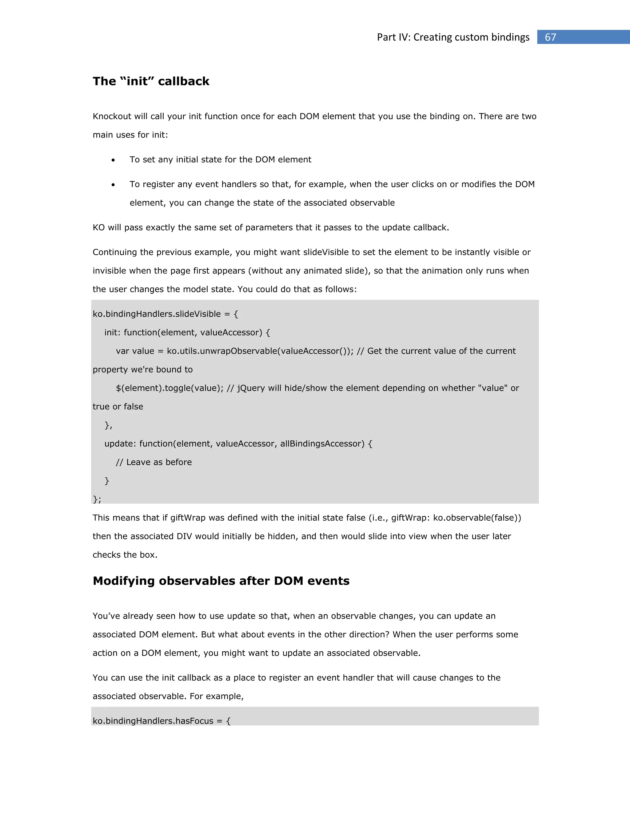 Part IV: Creating custom bindings

The “init” callback
Knockout will call your init function once for each DOM element that you use the binding on. There are two
main uses for init:


To set any initial state for the DOM element



To register any event handlers so that, for example, when the user clicks on or modifies the DOM
element, you can change the state of the associated observable

KO will pass exactly the same set of parameters that it passes to the update callback.
Continuing the previous example, you might want slideVisible to set the element to be instantly visible or
invisible when the page first appears (without any animated slide), so that the animation only runs when
the user changes the model state. You could do that as follows:
ko.bindingHandlers.slideVisible = {
init: function(element, valueAccessor) {
var value = ko.utils.unwrapObservable(valueAccessor()); // Get the current value of the current
property we're bound to
$(element).toggle(value); // jQuery will hide/show the element depending on whether "value" or
true or false
},
update: function(element, valueAccessor, allBindingsAccessor) {
// Leave as before
}
};
This means that if giftWrap was defined with the initial state false (i.e., giftWrap: ko.observable(false))
then the associated DIV would initially be hidden, and then would slide into view when the user later
checks the box.

Modifying observables after DOM events
You’ve already seen how to use update so that, when an observable changes, you can update an
associated DOM element. But what about events in the other direction? When the user performs some
action on a DOM element, you might want to update an associated observable.
You can use the init callback as a place to register an event handler that will cause changes to the
associated observable. For example,
ko.bindingHandlers.hasFocus = {

67

 