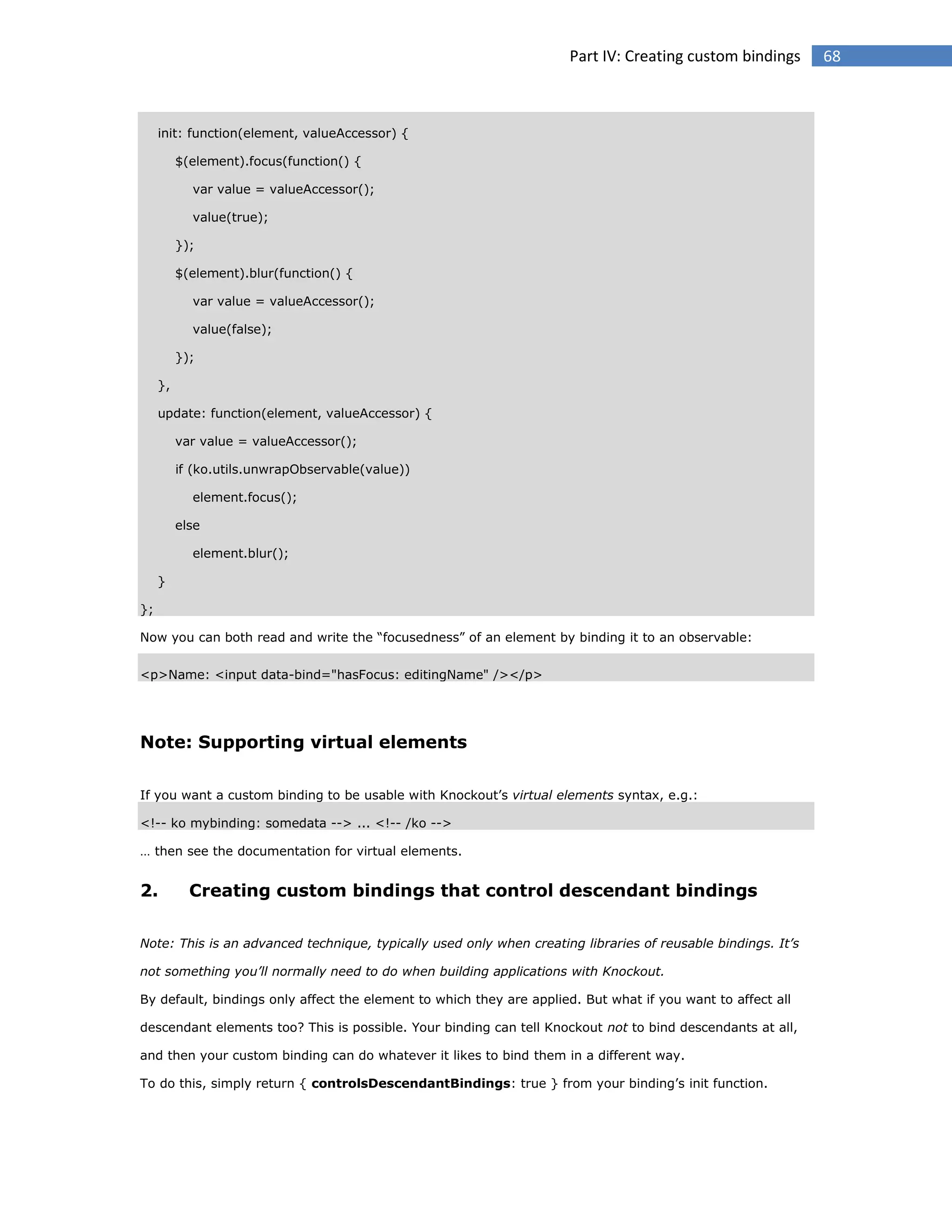 Part IV: Creating custom bindings

init: function(element, valueAccessor) {
$(element).focus(function() {
var value = valueAccessor();
value(true);
});
$(element).blur(function() {
var value = valueAccessor();
value(false);
});
},
update: function(element, valueAccessor) {
var value = valueAccessor();
if (ko.utils.unwrapObservable(value))
element.focus();
else
element.blur();
}
};
Now you can both read and write the “focusedness” of an element by binding it to an observable:
<p>Name: <input data-bind="hasFocus: editingName" /></p>

Note: Supporting virtual elements
If you want a custom binding to be usable with Knockout’s virtual elements syntax, e.g.:
<!-- ko mybinding: somedata --> ... <!-- /ko -->
… then see the documentation for virtual elements.

2.

Creating custom bindings that control descendant bindings

Note: This is an advanced technique, typically used only when creating libraries of reusable bindings. It’s
not something you’ll normally need to do when building applications with Knockout.
By default, bindings only affect the element to which they are applied. But what if you want to affect all
descendant elements too? This is possible. Your binding can tell Knockout not to bind descendants at all,
and then your custom binding can do whatever it likes to bind them in a different way.
To do this, simply return { controlsDescendantBindings: true } from your binding’s init function.

68

 