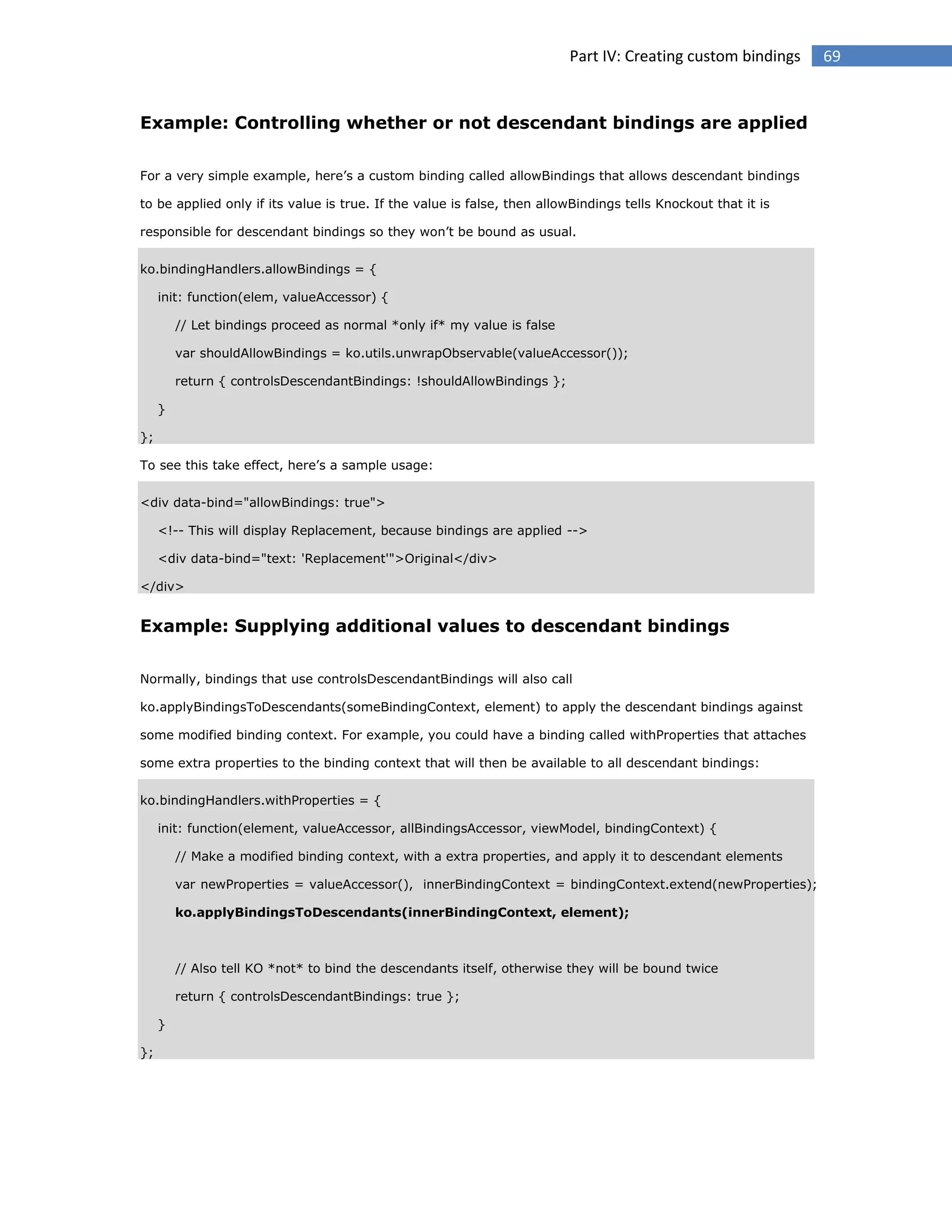 Part IV: Creating custom bindings

Example: Controlling whether or not descendant bindings are applied
For a very simple example, here’s a custom binding called allowBindings that allows descendant bindings
to be applied only if its value is true. If the value is false, then allowBindings tells Knockout that it is
responsible for descendant bindings so they won’t be bound as usual.
ko.bindingHandlers.allowBindings = {
init: function(elem, valueAccessor) {
// Let bindings proceed as normal *only if* my value is false
var shouldAllowBindings = ko.utils.unwrapObservable(valueAccessor());
return { controlsDescendantBindings: !shouldAllowBindings };
}
};
To see this take effect, here’s a sample usage:
<div data-bind="allowBindings: true">
<!-- This will display Replacement, because bindings are applied -->
<div data-bind="text: 'Replacement'">Original</div>
</div>

Example: Supplying additional values to descendant bindings
Normally, bindings that use controlsDescendantBindings will also call
ko.applyBindingsToDescendants(someBindingContext, element) to apply the descendant bindings against
some modified binding context. For example, you could have a binding called withProperties that attaches
some extra properties to the binding context that will then be available to all descendant bindings:
ko.bindingHandlers.withProperties = {
init: function(element, valueAccessor, allBindingsAccessor, viewModel, bindingContext) {
// Make a modified binding context, with a extra properties, and apply it to descendant elements
var newProperties = valueAccessor(), innerBindingContext = bindingContext.extend(newProperties);
ko.applyBindingsToDescendants(innerBindingContext, element);

// Also tell KO *not* to bind the descendants itself, otherwise they will be bound twice
return { controlsDescendantBindings: true };
}
};

69

 