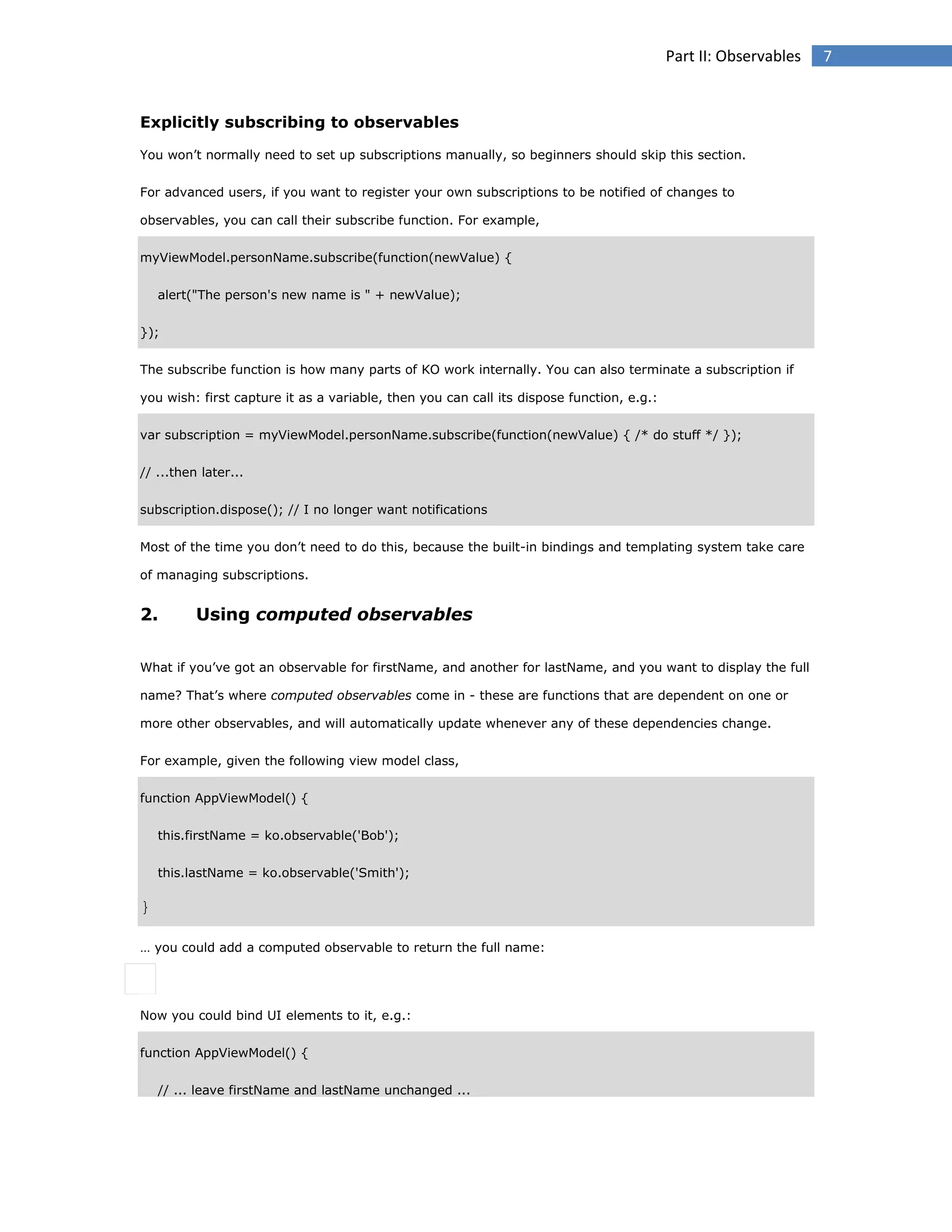 Part II: Observables

Explicitly subscribing to observables
You won’t normally need to set up subscriptions manually, so beginners should skip this section.
For advanced users, if you want to register your own subscriptions to be notified of changes to
observables, you can call their subscribe function. For example,
myViewModel.personName.subscribe(function(newValue) {
alert("The person's new name is " + newValue);
});
The subscribe function is how many parts of KO work internally. You can also terminate a subscription if
you wish: first capture it as a variable, then you can call its dispose function, e.g.:
var subscription = myViewModel.personName.subscribe(function(newValue) { /* do stuff */ });
// ...then later...
subscription.dispose(); // I no longer want notifications
Most of the time you don’t need to do this, because the built-in bindings and templating system take care
of managing subscriptions.

2.

Using computed observables

What if you’ve got an observable for firstName, and another for lastName, and you want to display the full
name? That’s where computed observables come in - these are functions that are dependent on one or
more other observables, and will automatically update whenever any of these dependencies change.
For example, given the following view model class,
function AppViewModel() {
this.firstName = ko.observable('Bob');
this.lastName = ko.observable('Smith');

}
… you could add a computed observable to return the full name:

Now you could bind UI elements to it, e.g.:
function AppViewModel() {
// ... leave firstName and lastName unchanged ...

7

 