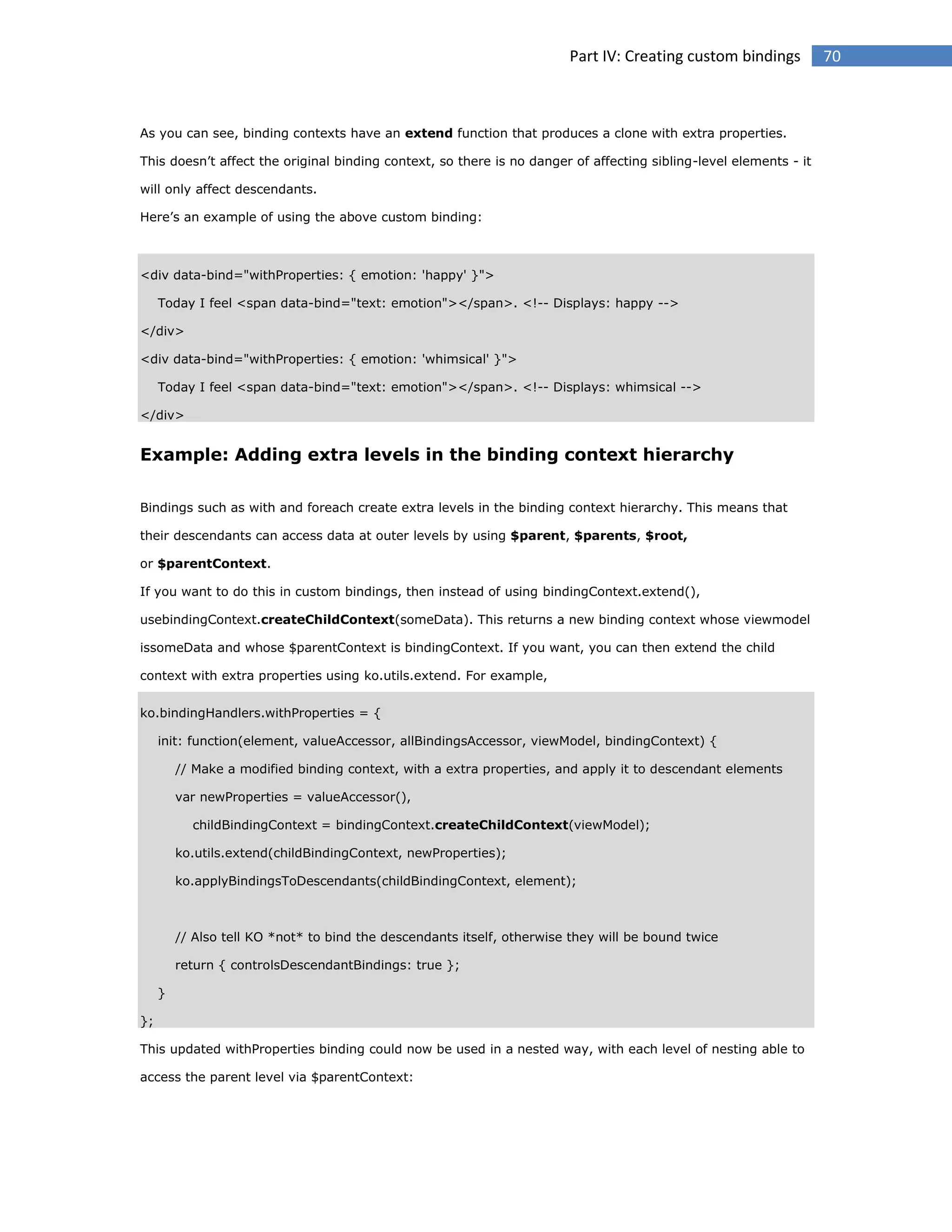 Part IV: Creating custom bindings

As you can see, binding contexts have an extend function that produces a clone with extra properties.
This doesn’t affect the original binding context, so there is no danger of affecting sibling-level elements - it
will only affect descendants.
Here’s an example of using the above custom binding:

<div data-bind="withProperties: { emotion: 'happy' }">
Today I feel <span data-bind="text: emotion"></span>. <!-- Displays: happy -->
</div>
<div data-bind="withProperties: { emotion: 'whimsical' }">
Today I feel <span data-bind="text: emotion"></span>. <!-- Displays: whimsical -->
</div>

Example: Adding extra levels in the binding context hierarchy
Bindings such as with and foreach create extra levels in the binding context hierarchy. This means that
their descendants can access data at outer levels by using $parent, $parents, $root,
or $parentContext.
If you want to do this in custom bindings, then instead of using bindingContext.extend(),
usebindingContext.createChildContext(someData). This returns a new binding context whose viewmodel
issomeData and whose $parentContext is bindingContext. If you want, you can then extend the child
context with extra properties using ko.utils.extend. For example,
ko.bindingHandlers.withProperties = {
init: function(element, valueAccessor, allBindingsAccessor, viewModel, bindingContext) {
// Make a modified binding context, with a extra properties, and apply it to descendant elements
var newProperties = valueAccessor(),
childBindingContext = bindingContext.createChildContext(viewModel);
ko.utils.extend(childBindingContext, newProperties);
ko.applyBindingsToDescendants(childBindingContext, element);

// Also tell KO *not* to bind the descendants itself, otherwise they will be bound twice
return { controlsDescendantBindings: true };
}
};
This updated withProperties binding could now be used in a nested way, with each level of nesting able to
access the parent level via $parentContext:

70

 