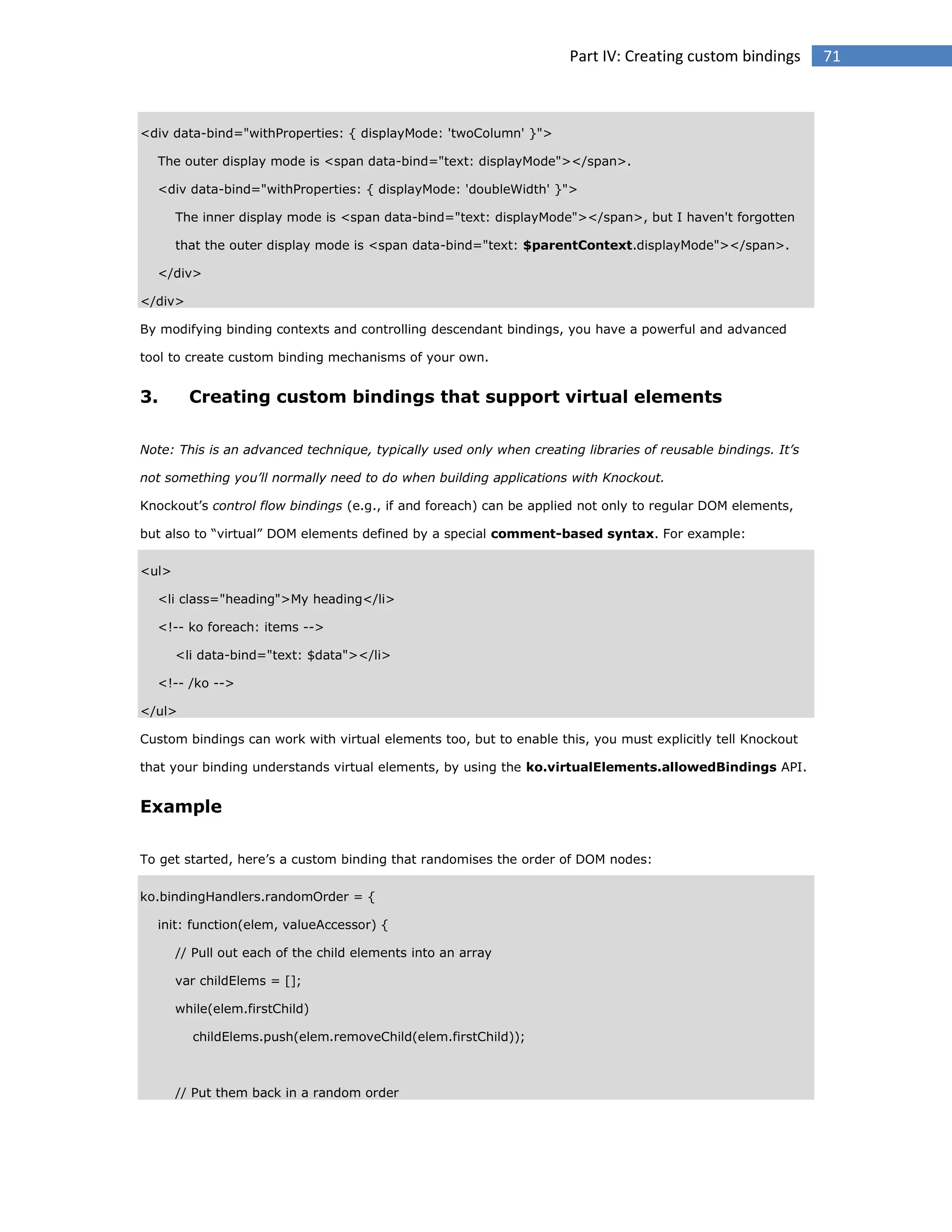 Part IV: Creating custom bindings

<div data-bind="withProperties: { displayMode: 'twoColumn' }">
The outer display mode is <span data-bind="text: displayMode"></span>.
<div data-bind="withProperties: { displayMode: 'doubleWidth' }">
The inner display mode is <span data-bind="text: displayMode"></span>, but I haven't forgotten
that the outer display mode is <span data-bind="text: $parentContext.displayMode"></span>.
</div>
</div>
By modifying binding contexts and controlling descendant bindings, you have a powerful and advanced
tool to create custom binding mechanisms of your own.

3.

Creating custom bindings that support virtual elements

Note: This is an advanced technique, typically used only when creating libraries of reusable bindings. It’s
not something you’ll normally need to do when building applications with Knockout.
Knockout’s control flow bindings (e.g., if and foreach) can be applied not only to regular DOM elements,
but also to “virtual” DOM elements defined by a special comment-based syntax. For example:
<ul>
<li class="heading">My heading</li>
<!-- ko foreach: items -->
<li data-bind="text: $data"></li>
<!-- /ko -->
</ul>
Custom bindings can work with virtual elements too, but to enable this, you must explicitly tell Knockout
that your binding understands virtual elements, by using the ko.virtualElements.allowedBindings API.

Example
To get started, here’s a custom binding that randomises the order of DOM nodes:
ko.bindingHandlers.randomOrder = {
init: function(elem, valueAccessor) {
// Pull out each of the child elements into an array
var childElems = [];
while(elem.firstChild)
childElems.push(elem.removeChild(elem.firstChild));

// Put them back in a random order

71

 