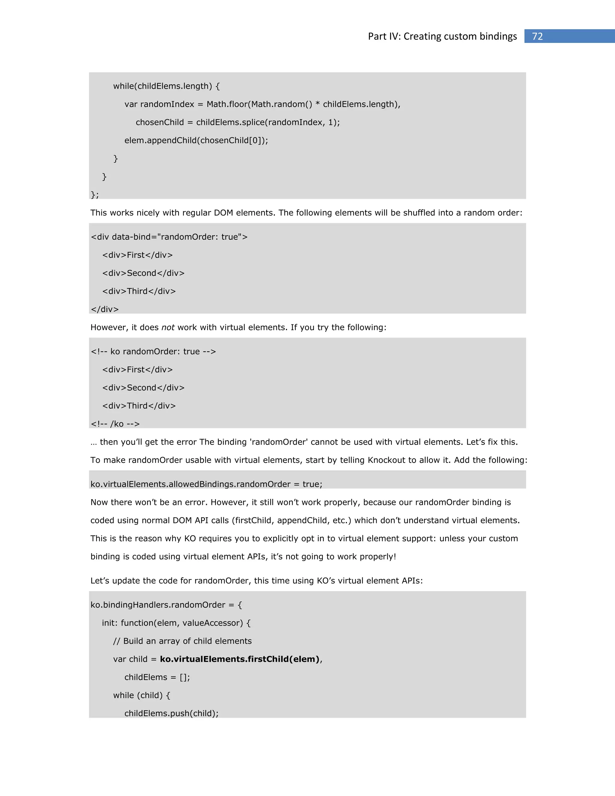 Part IV: Creating custom bindings

while(childElems.length) {
var randomIndex = Math.floor(Math.random() * childElems.length),
chosenChild = childElems.splice(randomIndex, 1);
elem.appendChild(chosenChild[0]);
}
}
};
This works nicely with regular DOM elements. The following elements will be shuffled into a random order:
<div data-bind="randomOrder: true">
<div>First</div>
<div>Second</div>
<div>Third</div>
</div>
However, it does not work with virtual elements. If you try the following:
<!-- ko randomOrder: true -->
<div>First</div>
<div>Second</div>
<div>Third</div>
<!-- /ko -->
… then you’ll get the error The binding 'randomOrder' cannot be used with virtual elements. Let’s fix this.
To make randomOrder usable with virtual elements, start by telling Knockout to allow it. Add the following:
ko.virtualElements.allowedBindings.randomOrder = true;
Now there won’t be an error. However, it still won’t work properly, because our randomOrder binding is
coded using normal DOM API calls (firstChild, appendChild, etc.) which don’t understand virtual elements.
This is the reason why KO requires you to explicitly opt in to virtual element support: unless your custom
binding is coded using virtual element APIs, it’s not going to work properly!
Let’s update the code for randomOrder, this time using KO’s virtual element APIs:
ko.bindingHandlers.randomOrder = {
init: function(elem, valueAccessor) {
// Build an array of child elements
var child = ko.virtualElements.firstChild(elem),
childElems = [];
while (child) {
childElems.push(child);

72

 