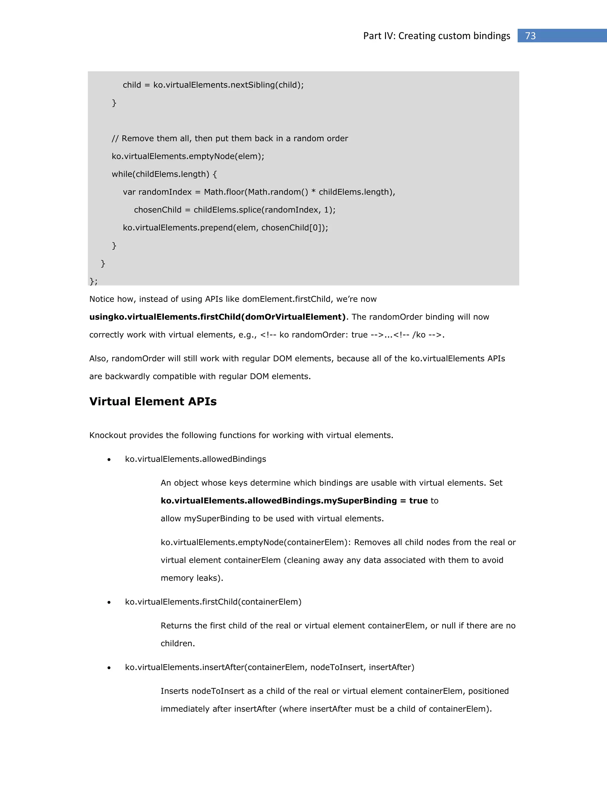 Part IV: Creating custom bindings

child = ko.virtualElements.nextSibling(child);
}

// Remove them all, then put them back in a random order
ko.virtualElements.emptyNode(elem);
while(childElems.length) {
var randomIndex = Math.floor(Math.random() * childElems.length),
chosenChild = childElems.splice(randomIndex, 1);
ko.virtualElements.prepend(elem, chosenChild[0]);
}
}
};
Notice how, instead of using APIs like domElement.firstChild, we’re now
usingko.virtualElements.firstChild(domOrVirtualElement). The randomOrder binding will now
correctly work with virtual elements, e.g., <!-- ko randomOrder: true -->...<!-- /ko -->.
Also, randomOrder will still work with regular DOM elements, because all of the ko.virtualElements APIs
are backwardly compatible with regular DOM elements.

Virtual Element APIs
Knockout provides the following functions for working with virtual elements.


ko.virtualElements.allowedBindings
An object whose keys determine which bindings are usable with virtual elements. Set
ko.virtualElements.allowedBindings.mySuperBinding = true to
allow mySuperBinding to be used with virtual elements.
ko.virtualElements.emptyNode(containerElem): Removes all child nodes from the real or
virtual element containerElem (cleaning away any data associated with them to avoid
memory leaks).



ko.virtualElements.firstChild(containerElem)
Returns the first child of the real or virtual element containerElem, or null if there are no
children.



ko.virtualElements.insertAfter(containerElem, nodeToInsert, insertAfter)
Inserts nodeToInsert as a child of the real or virtual element containerElem, positioned
immediately after insertAfter (where insertAfter must be a child of containerElem).

73

 