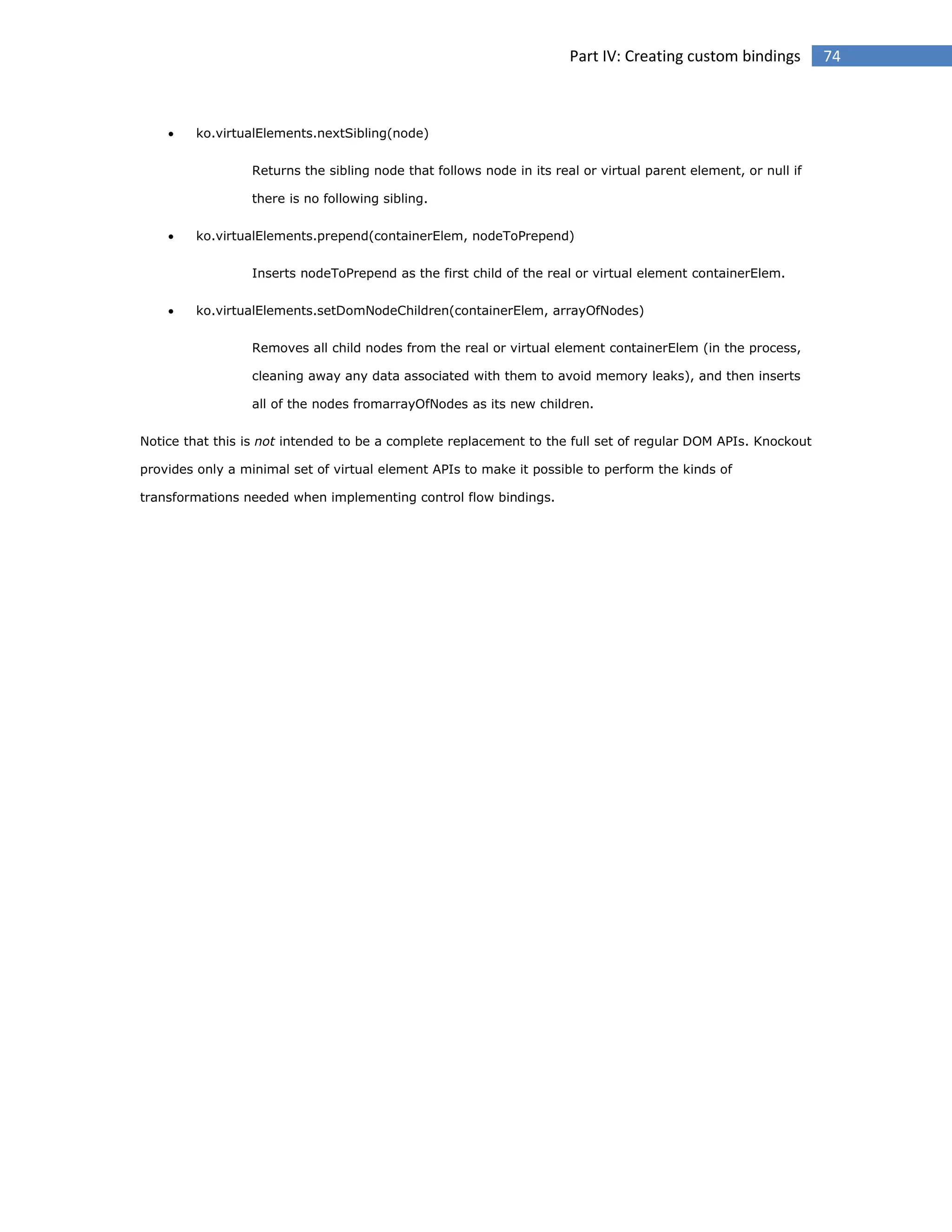 Part IV: Creating custom bindings



ko.virtualElements.nextSibling(node)
Returns the sibling node that follows node in its real or virtual parent element, or null if
there is no following sibling.



ko.virtualElements.prepend(containerElem, nodeToPrepend)
Inserts nodeToPrepend as the first child of the real or virtual element containerElem.



ko.virtualElements.setDomNodeChildren(containerElem, arrayOfNodes)
Removes all child nodes from the real or virtual element containerElem (in the process,
cleaning away any data associated with them to avoid memory leaks), and then inserts
all of the nodes fromarrayOfNodes as its new children.

Notice that this is not intended to be a complete replacement to the full set of regular DOM APIs. Knockout
provides only a minimal set of virtual element APIs to make it possible to perform the kinds of
transformations needed when implementing control flow bindings.

74

 