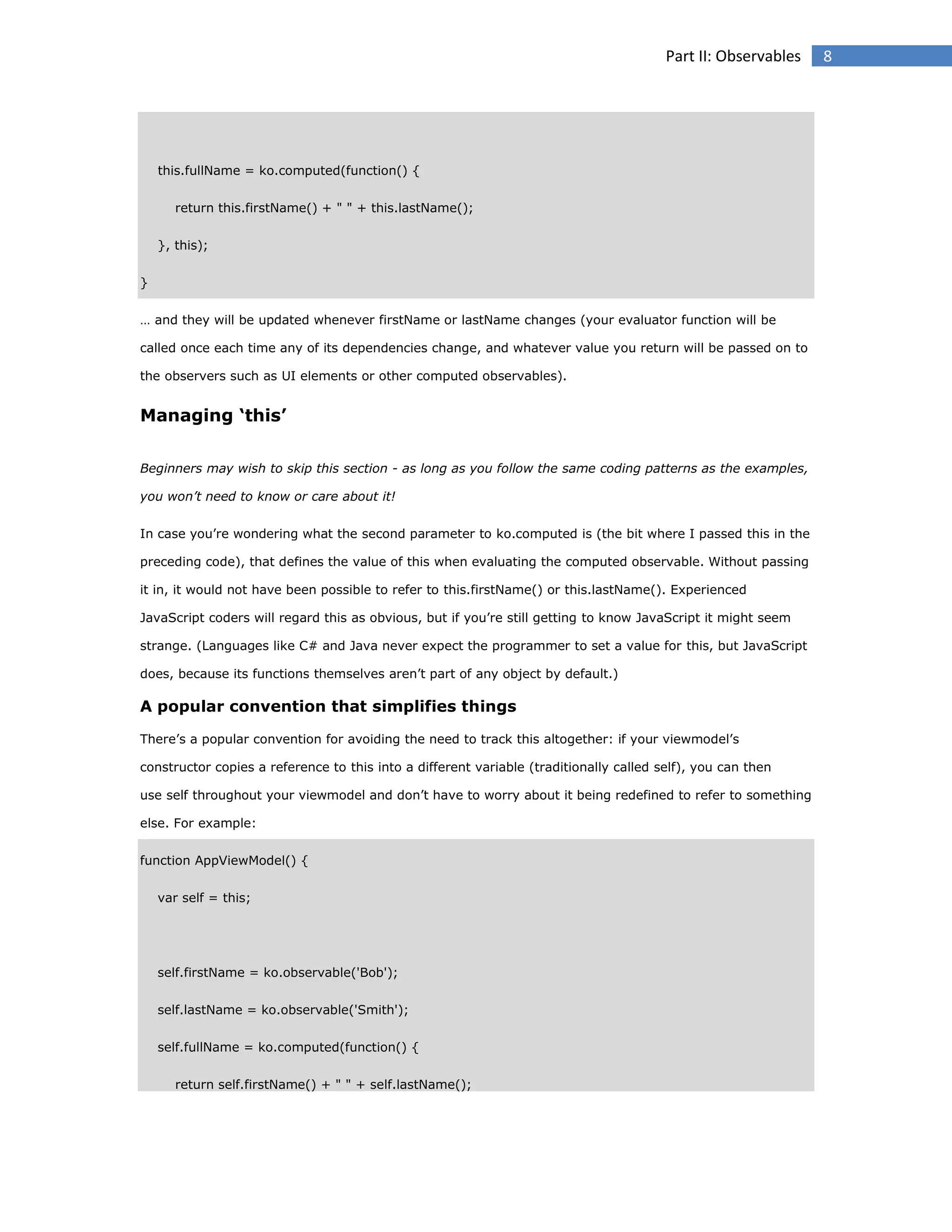 Part II: Observables

this.fullName = ko.computed(function() {
return this.firstName() + " " + this.lastName();
}, this);
}
… and they will be updated whenever firstName or lastName changes (your evaluator function will be
called once each time any of its dependencies change, and whatever value you return will be passed on to
the observers such as UI elements or other computed observables).

Managing ‘this’
Beginners may wish to skip this section - as long as you follow the same coding patterns as the examples,
you won’t need to know or care about it!
In case you’re wondering what the second parameter to ko.computed is (the bit where I passed this in the
preceding code), that defines the value of this when evaluating the computed observable. Without passing
it in, it would not have been possible to refer to this.firstName() or this.lastName(). Experienced
JavaScript coders will regard this as obvious, but if you’re still getting to know JavaScript it might seem
strange. (Languages like C# and Java never expect the programmer to set a value for this, but JavaScript
does, because its functions themselves aren’t part of any object by default.)

A popular convention that simplifies things
There’s a popular convention for avoiding the need to track this altogether: if your viewmodel’s
constructor copies a reference to this into a different variable (traditionally called self), you can then
use self throughout your viewmodel and don’t have to worry about it being redefined to refer to something
else. For example:
function AppViewModel() {
var self = this;

self.firstName = ko.observable('Bob');
self.lastName = ko.observable('Smith');
self.fullName = ko.computed(function() {
return self.firstName() + " " + self.lastName();

8

 