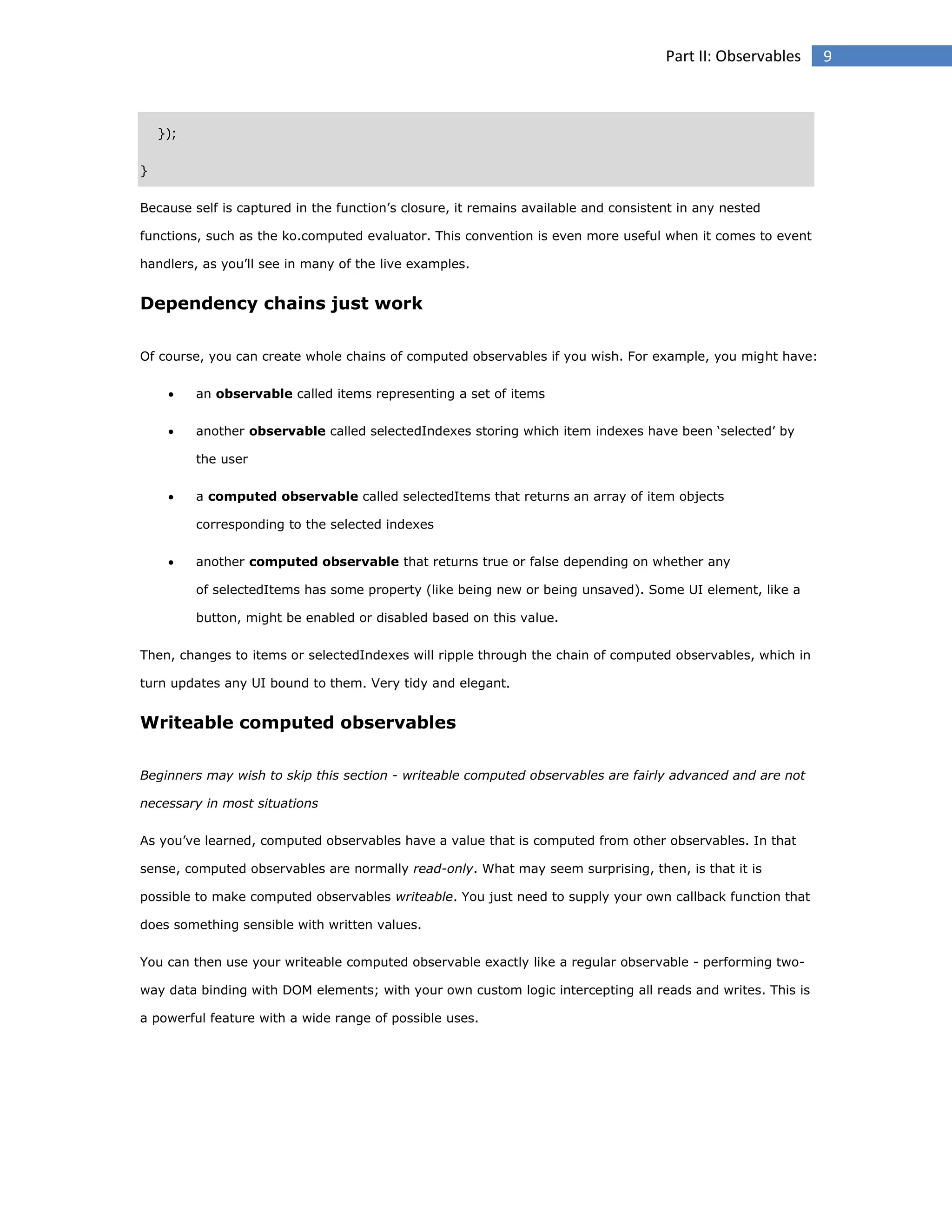 Part II: Observables

});
}
Because self is captured in the function’s closure, it remains available and consistent in any nested
functions, such as the ko.computed evaluator. This convention is even more useful when it comes to event
handlers, as you’ll see in many of the live examples.

Dependency chains just work
Of course, you can create whole chains of computed observables if you wish. For example, you might have:


an observable called items representing a set of items



another observable called selectedIndexes storing which item indexes have been ‘selected’ by
the user



a computed observable called selectedItems that returns an array of item objects
corresponding to the selected indexes



another computed observable that returns true or false depending on whether any
of selectedItems has some property (like being new or being unsaved). Some UI element, like a
button, might be enabled or disabled based on this value.

Then, changes to items or selectedIndexes will ripple through the chain of computed observables, which in
turn updates any UI bound to them. Very tidy and elegant.

Writeable computed observables
Beginners may wish to skip this section - writeable computed observables are fairly advanced and are not
necessary in most situations
As you’ve learned, computed observables have a value that is computed from other observables. In that
sense, computed observables are normally read-only. What may seem surprising, then, is that it is
possible to make computed observables writeable. You just need to supply your own callback function that
does something sensible with written values.
You can then use your writeable computed observable exactly like a regular observable - performing twoway data binding with DOM elements; with your own custom logic intercepting all reads and writes. This is
a powerful feature with a wide range of possible uses.

9

 