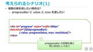 考えられるシナリオ(1)
• 複数の値を渡したい場合は?
– progressBar に value と max を渡したい
<div id="progress" style="width:300px"
data-bind="jQUIprogr...