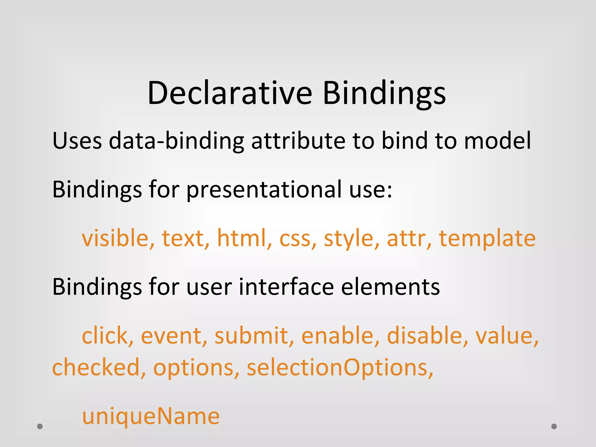 Declarative Bindings 
Uses data-binding attribute to bind to model 
Bindings for presentational use: 
visible, text, html, css, style, attr, template 
Bindings for user interface elements 
click, event, submit, enable, disable, value, 
checked, options, selectionOptions, 
uniqueName 
 
