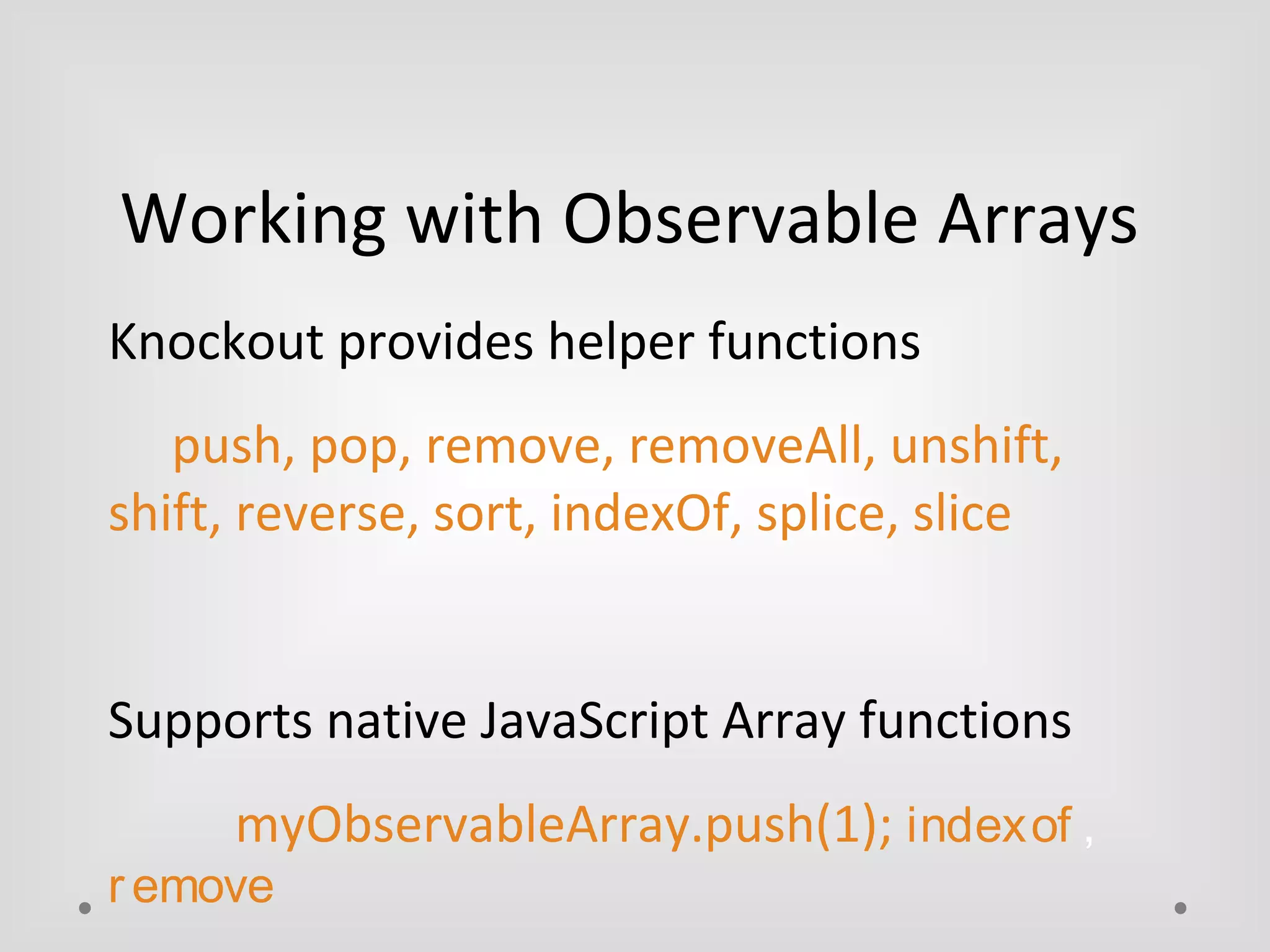 Working with Observable Arrays 
Knockout provides helper functions 
push, pop, remove, removeAll, unshift, 
shift, reverse, sort, indexOf, splice, slice 
Supports native JavaScript Array functions 
myObservableArray.push(1); indexof , 
r emove 
 