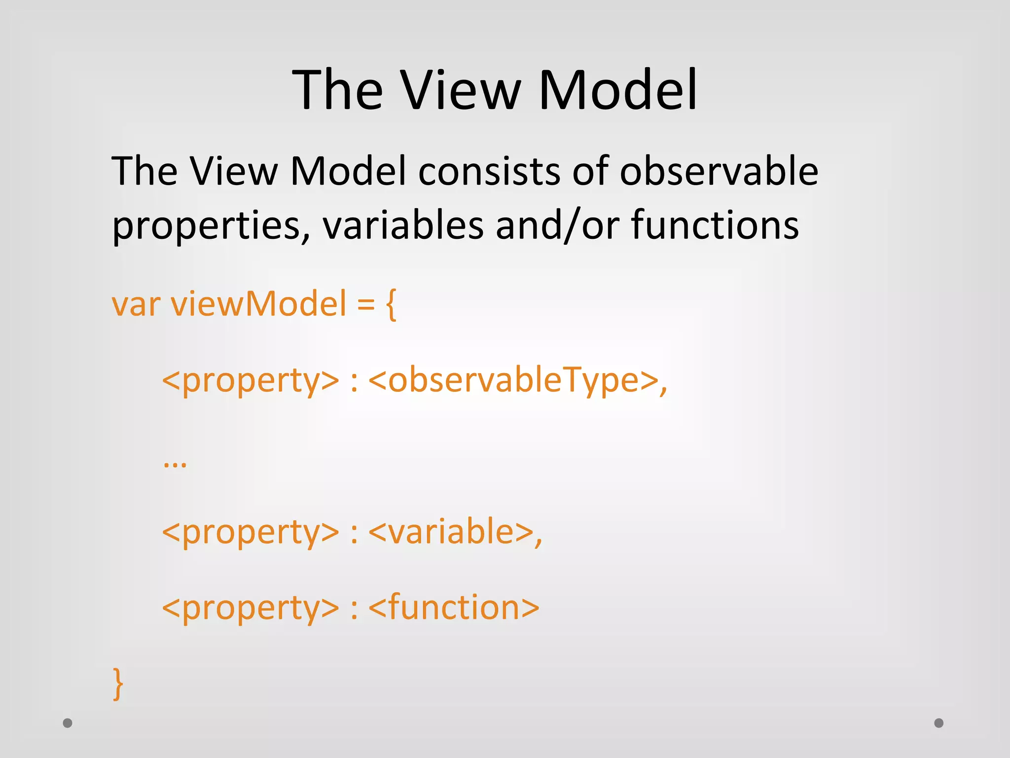 The View Model 
The View Model consists of observable 
properties, variables and/or functions 
var viewModel = { 
<property> : <observableType>, 
… 
<property> : <variable>, 
<property> : <function> 
} 
 