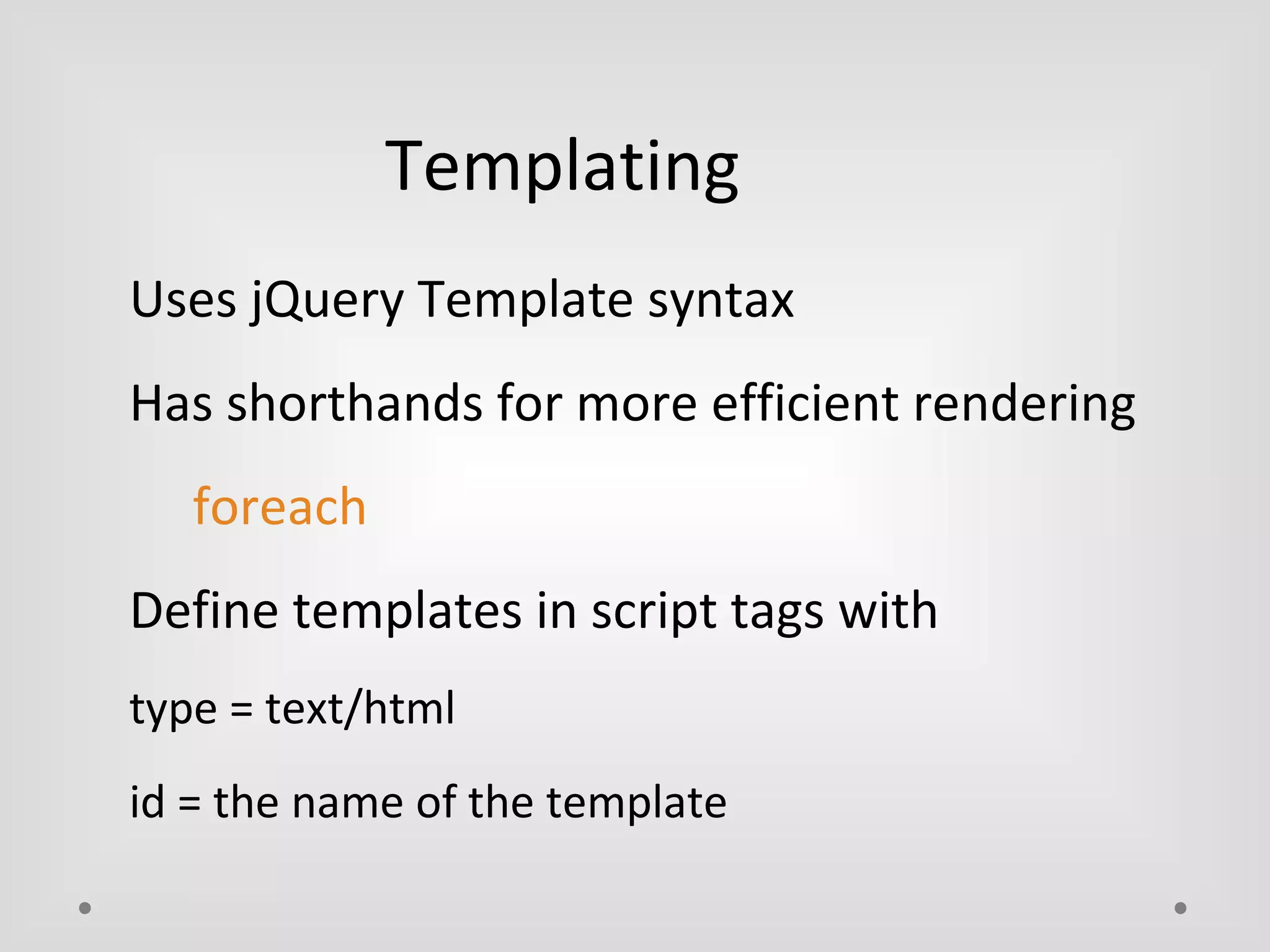 Templating 
Uses jQuery Template syntax 
Has shorthands for more efficient rendering 
foreach 
Define templates in script tags with 
type = text/html 
id = the name of the template 
 