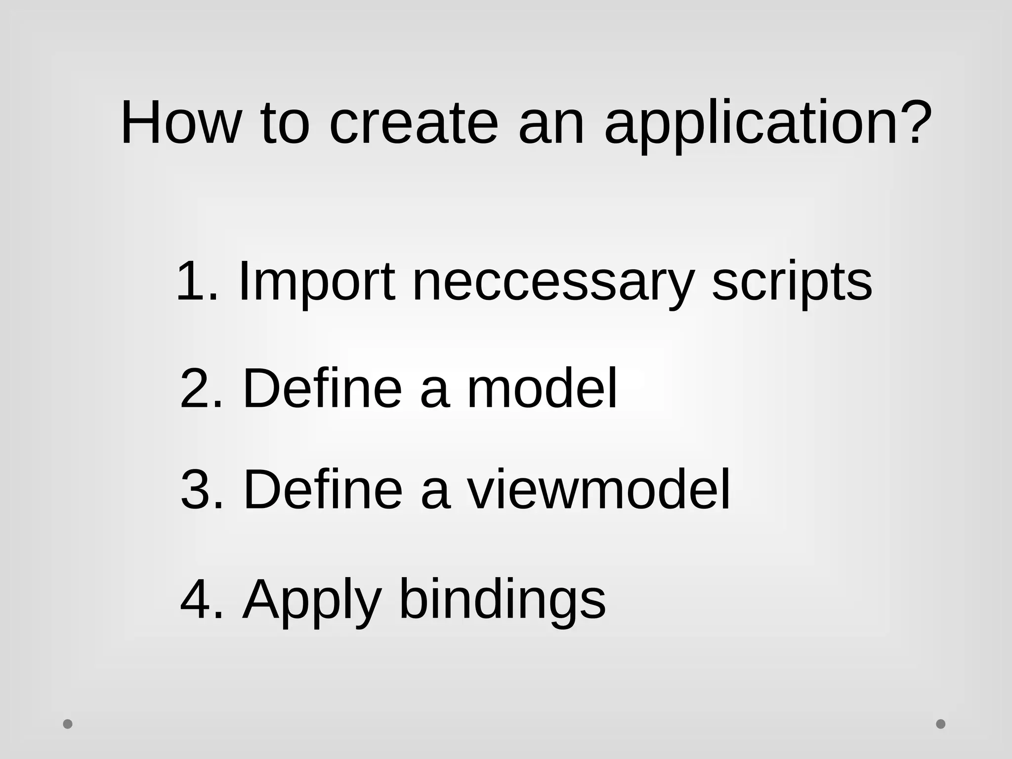 How to create an application? 
1. Import neccessary scripts 
2. Define a model 
3. Define a viewmodel 
4. Apply bindings 
 