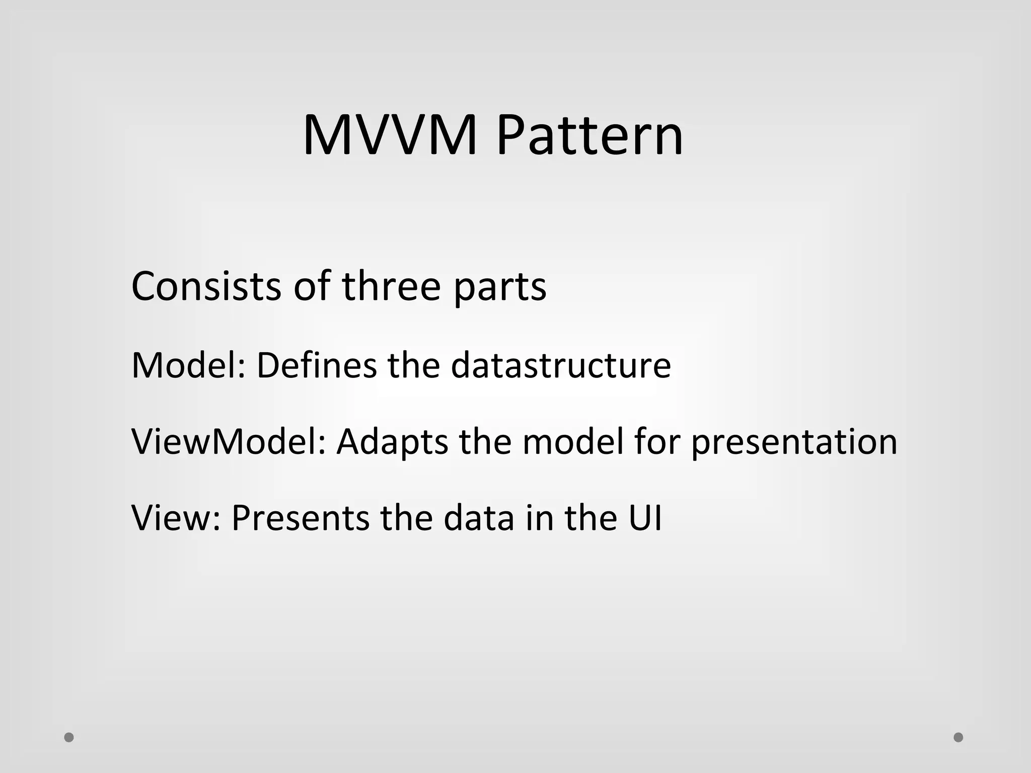 MVVM Pattern 
Consists of three parts 
Model: Defines the datastructure 
ViewModel: Adapts the model for presentation 
View: Presents the data in the UI 
 