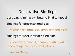 Declarative Bindings 
Uses data-binding attribute to bind to model 
Bindings for presentational use: 
visible, text, html, css, style, attr, template 
Bindings for user interface elements 
click, event, submit, enable, disable, value, 
checked, options, selectionOptions, 
uniqueName 
 