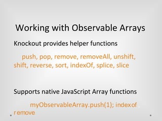 Working with Observable Arrays 
Knockout provides helper functions 
push, pop, remove, removeAll, unshift, 
shift, reverse, sort, indexOf, splice, slice 
Supports native JavaScript Array functions 
myObservableArray.push(1); indexof , 
r emove 
 
