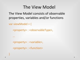The View Model 
The View Model consists of observable 
properties, variables and/or functions 
var viewModel = { 
<property> : <observableType>, 
… 
<property> : <variable>, 
<property> : <function> 
} 
 