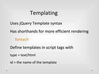 Templating 
Uses jQuery Template syntax 
Has shorthands for more efficient rendering 
foreach 
Define templates in script tags with 
type = text/html 
id = the name of the template 
 
