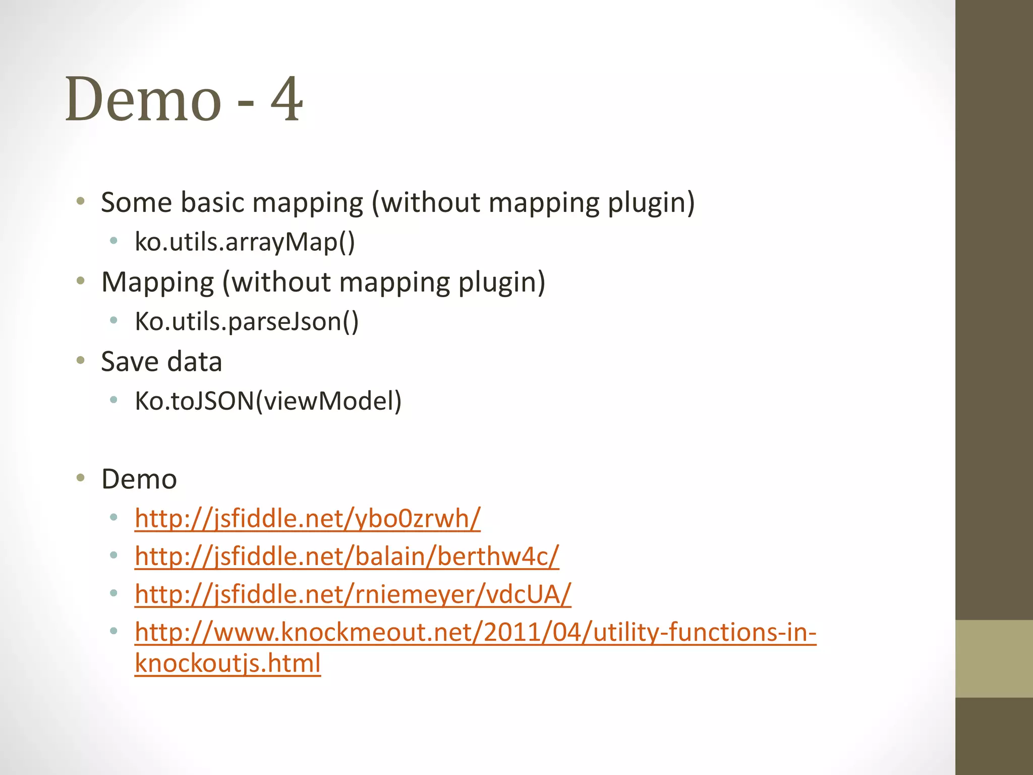 Demo - 4
• Some basic mapping (without mapping plugin)
• ko.utils.arrayMap()
• Mapping (without mapping plugin)
• Ko.utils.parseJson()
• Save data
• Ko.toJSON(viewModel)
• Demo
• http://jsfiddle.net/ybo0zrwh/
• http://jsfiddle.net/balain/berthw4c/
• http://jsfiddle.net/rniemeyer/vdcUA/
• http://www.knockmeout.net/2011/04/utility-functions-in-
knockoutjs.html
 