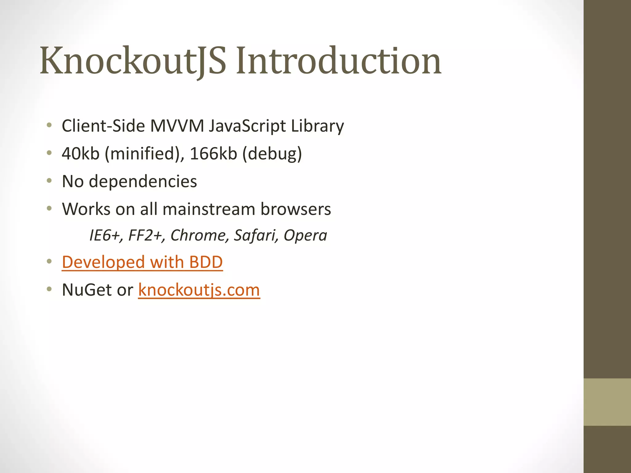 KnockoutJS Introduction
• Client-Side MVVM JavaScript Library
• 40kb (minified), 166kb (debug)
• No dependencies
• Works on all mainstream browsers
IE6+, FF2+, Chrome, Safari, Opera
• Developed with BDD
• NuGet or knockoutjs.com
 