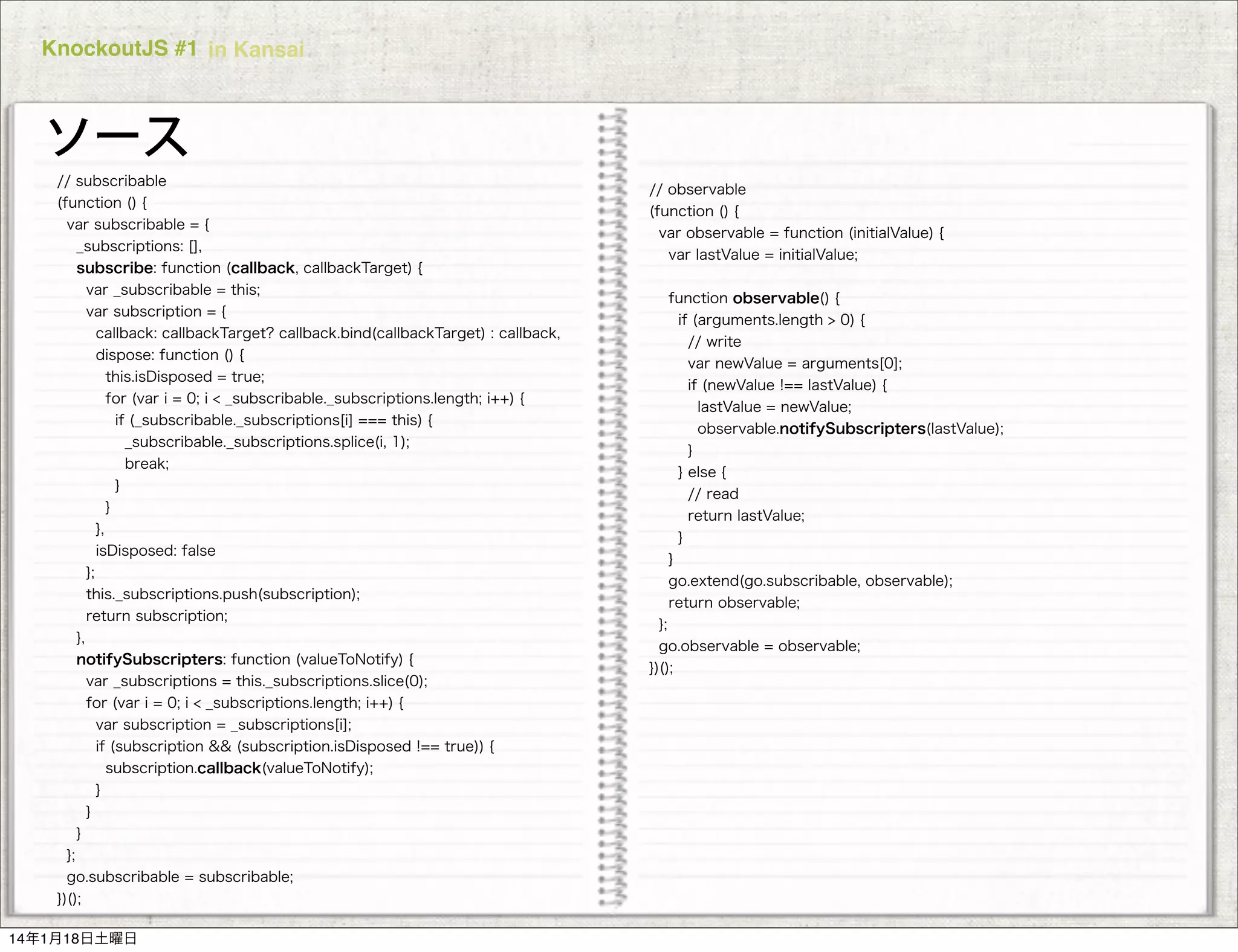 KnockoutJS #1 in Kansai

ソース
// subscribable
(function () {
var subscribable = {
_subscriptions: [],
subscribe: function (callback, callbackTarget) {
var _subscribable = this;
var subscription = {
callback: callbackTarget? callback.bind(callbackTarget) : callback,
dispose: function () {
this.isDisposed = true;
for (var i = 0; i < _subscribable._subscriptions.length; i++) {
if (_subscribable._subscriptions[i] === this) {
_subscribable._subscriptions.splice(i, 1);
break;
}
}
},
isDisposed: false
};
this._subscriptions.push(subscription);
return subscription;
},
notifySubscripters: function (valueToNotify) {
var _subscriptions = this._subscriptions.slice(0);
for (var i = 0; i < _subscriptions.length; i++) {
var subscription = _subscriptions[i];
if (subscription && (subscription.isDisposed !== true)) {
subscription.callback(valueToNotify);
}
}
}
};
go.subscribable = subscribable; INC.
COPYRIGHT 2014 PLUGRAM,
})();
14年1月18日土曜日

// observable
(function () {
var observable = function (initialValue) {
var lastValue = initialValue;
function observable() {
if (arguments.length > 0) {
// write
var newValue = arguments[0];
if (newValue !== lastValue) {
lastValue = newValue;
observable.notifySubscripters(lastValue);
}
} else {
// read
return lastValue;
}
}
go.extend(go.subscribable, observable);
return observable;
};
go.observable = observable;
})();

 