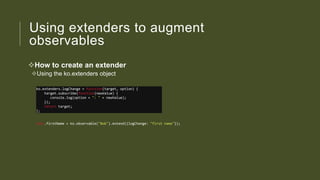 Using extenders to augment
observables
How to create an extender
Using the ko.extenders object
ko.extenders.logChange = function(target, option) {
target.subscribe(function(newValue) {
console.log(option + ": " + newValue);
});
return target;
};
this.firstName = ko.observable("Bob").extend({logChange: "first name"});

 
