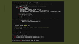 ko.extenders.numeric = function(target, precision) {
//create a writeable computed observable to intercept writes to our observable
var result = ko.computed({
read: target, //always return the original observables value
write: function(newValue) {
var current = target(),
roundingMultiplier = Math.pow(10, precision),
newValueAsNum = isNaN(newValue) ? 0 : parseFloat(+newValue),
valueToWrite = Math.round(newValueAsNum * roundingMultiplier) / roundingMultiplier;
//only write if it changed
if (valueToWrite !== current) {
target(valueToWrite);
} else {
//if the rounded value is the same, but a different value was written, force a
notification for the current field
if (newValue !== current) {
target.notifySubscribers(valueToWrite);
}
}
}
}).extend({ notify: 'always' });
//initialize with current value to make sure it is rounded appropriately
result(target());
//return the new computed observable
return result;

};
function AppViewModel(one, two) {
this.myNumberOne = ko.observable(one).extend({ numeric: 0 });
this.myNumberTwo = ko.observable(two).extend({ numeric: 2 });
}
ko.applyBindings(new AppViewModel(221.2234, 123.4525));

 