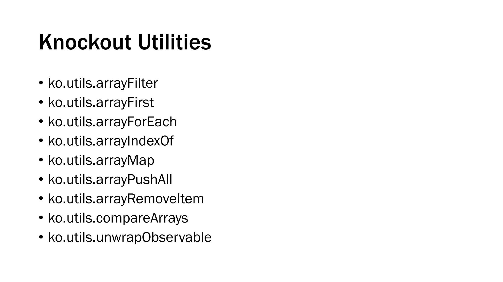 Knockout Utilities
• ko.utils.arrayFilter
• ko.utils.arrayFirst
• ko.utils.arrayForEach
• ko.utils.arrayIndexOf
• ko.utils.arrayMap
• ko.utils.arrayPushAll
• ko.utils.arrayRemoveItem
• ko.utils.compareArrays
• ko.utils.unwrapObservable

 