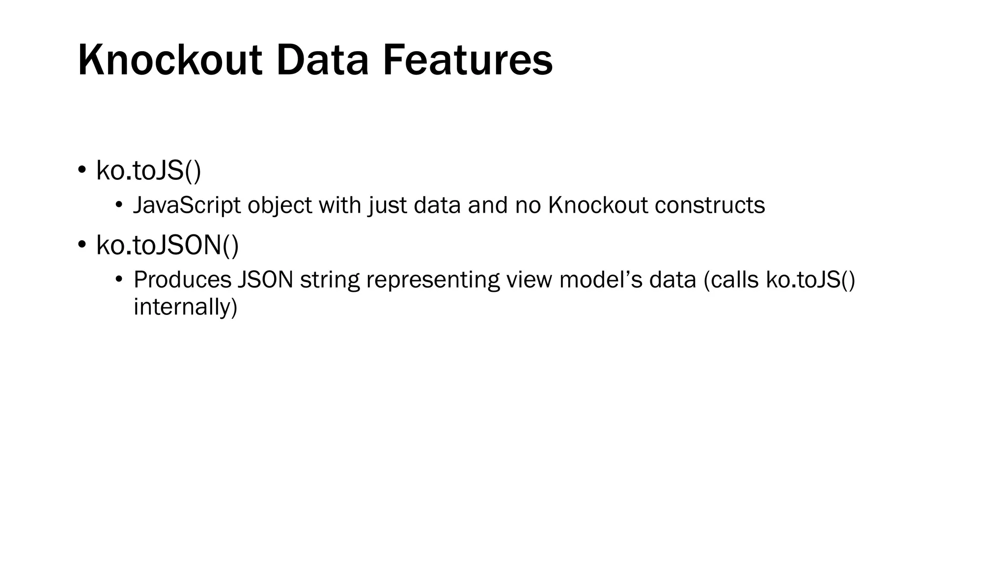 Knockout Data Features
• ko.toJS()
• JavaScript object with just data and no Knockout constructs

• ko.toJSON()
• Produces JSON string representing view model’s data (calls ko.toJS()
internally)

 
