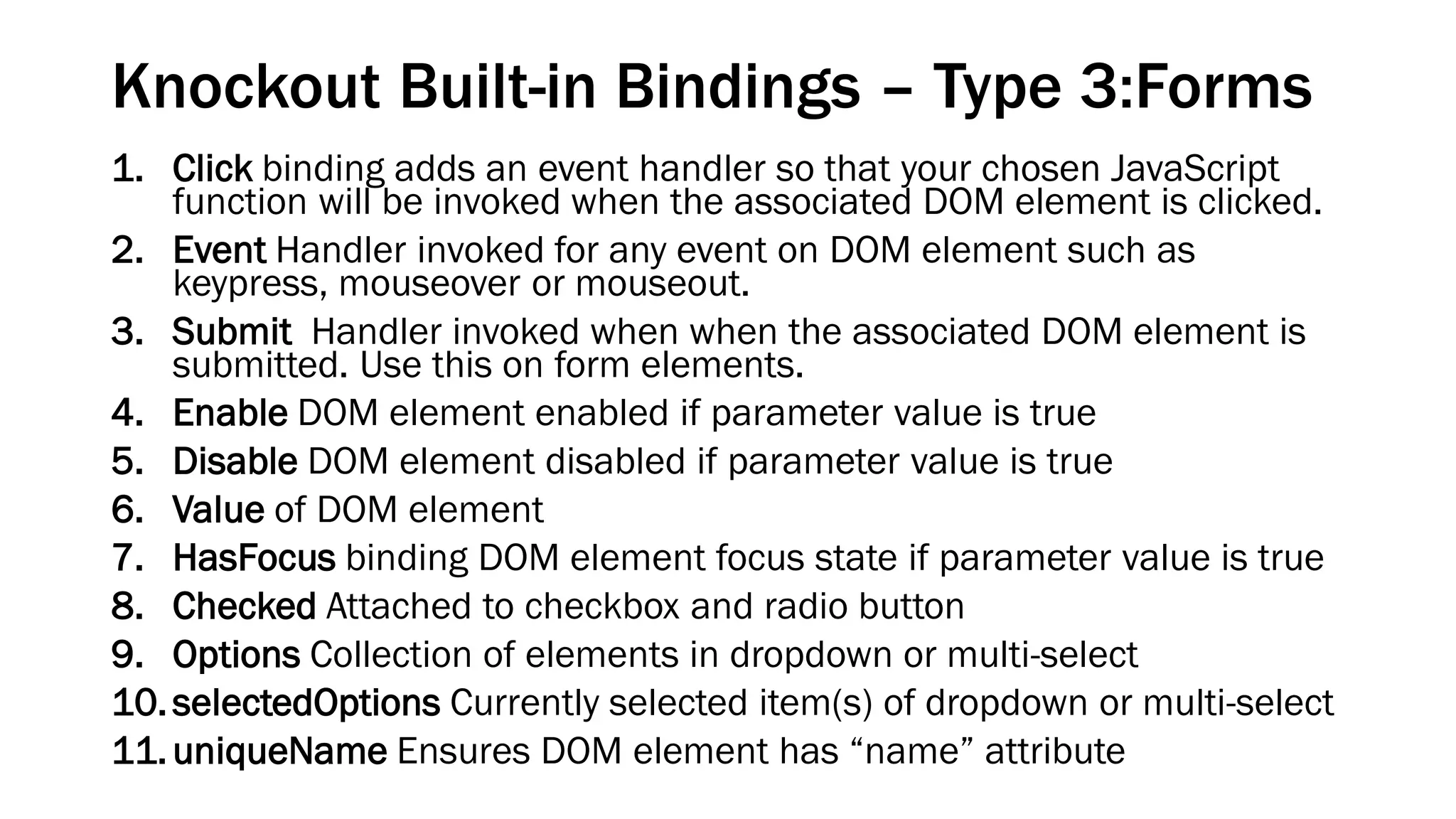 Knockout Built-in Bindings – Type 3:Forms
1. Click binding adds an event handler so that your chosen JavaScript
function will be invoked when the associated DOM element is clicked.
2. Event Handler invoked for any event on DOM element such as
keypress, mouseover or mouseout.
3. Submit Handler invoked when when the associated DOM element is
submitted. Use this on form elements.
4. Enable DOM element enabled if parameter value is true
5. Disable DOM element disabled if parameter value is true
6. Value of DOM element
7. HasFocus binding DOM element focus state if parameter value is true
8. Checked Attached to checkbox and radio button
9. Options Collection of elements in dropdown or multi-select
10. selectedOptions Currently selected item(s) of dropdown or multi-select
11. uniqueName Ensures DOM element has “name” attribute

 
