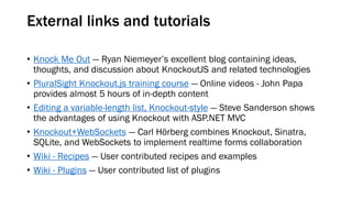 External links and tutorials
• Knock Me Out — Ryan Niemeyer’s excellent blog containing ideas,
thoughts, and discussion about KnockoutJS and related technologies
• PluralSight Knockout.js training course — Online videos - John Papa
provides almost 5 hours of in-depth content
• Editing a variable-length list, Knockout-style — Steve Sanderson shows
the advantages of using Knockout with ASP.NET MVC
• Knockout+WebSockets — Carl Hörberg combines Knockout, Sinatra,
SQLite, and WebSockets to implement realtime forms collaboration
• Wiki - Recipes — User contributed recipes and examples
• Wiki - Plugins — User contributed list of plugins

 