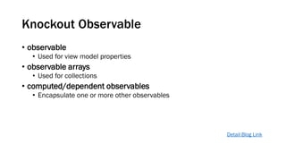 Knockout Observable
• observable
• Used for view model properties

• observable arrays
• Used for collections

• computed/dependent observables
• Encapsulate one or more other observables

Detail Blog Link

 