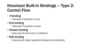 Knockout Built-in Bindings – Type 2:
Control Flow
• if binding
• Executes if condition is true

• Ifnot binding
• Executes if condition is false

• Foreach binding
• Executes for each item in collection

• With binding
• Executes for object specified (descendant elements)

 