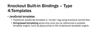 Knockout Built-in Bindings – Type
4:Templates
• JavaScript templates
• Traditional JavaScript template in <script> tag using knockout control flow
• String-based templating works only once you’ve referenced a suitable
template engine, such as jQuery.tmpl or the Underscore template engine.

 