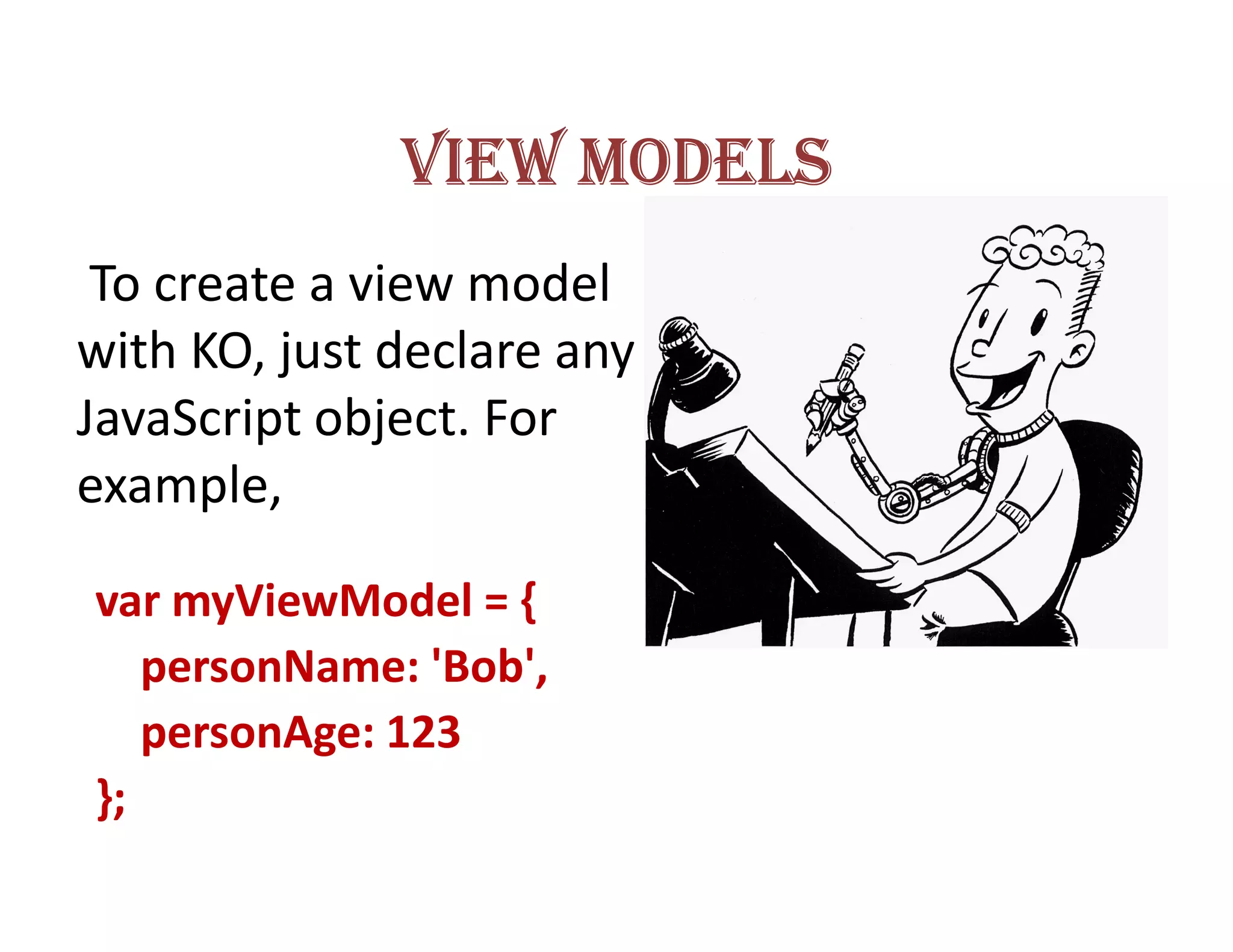 VIEW MODELS
 To create a view model
with KO, just declare any
JavaScript object. For
example,

var myViewModel = {
   personName: 'Bob',
   personAge: 123
};
 