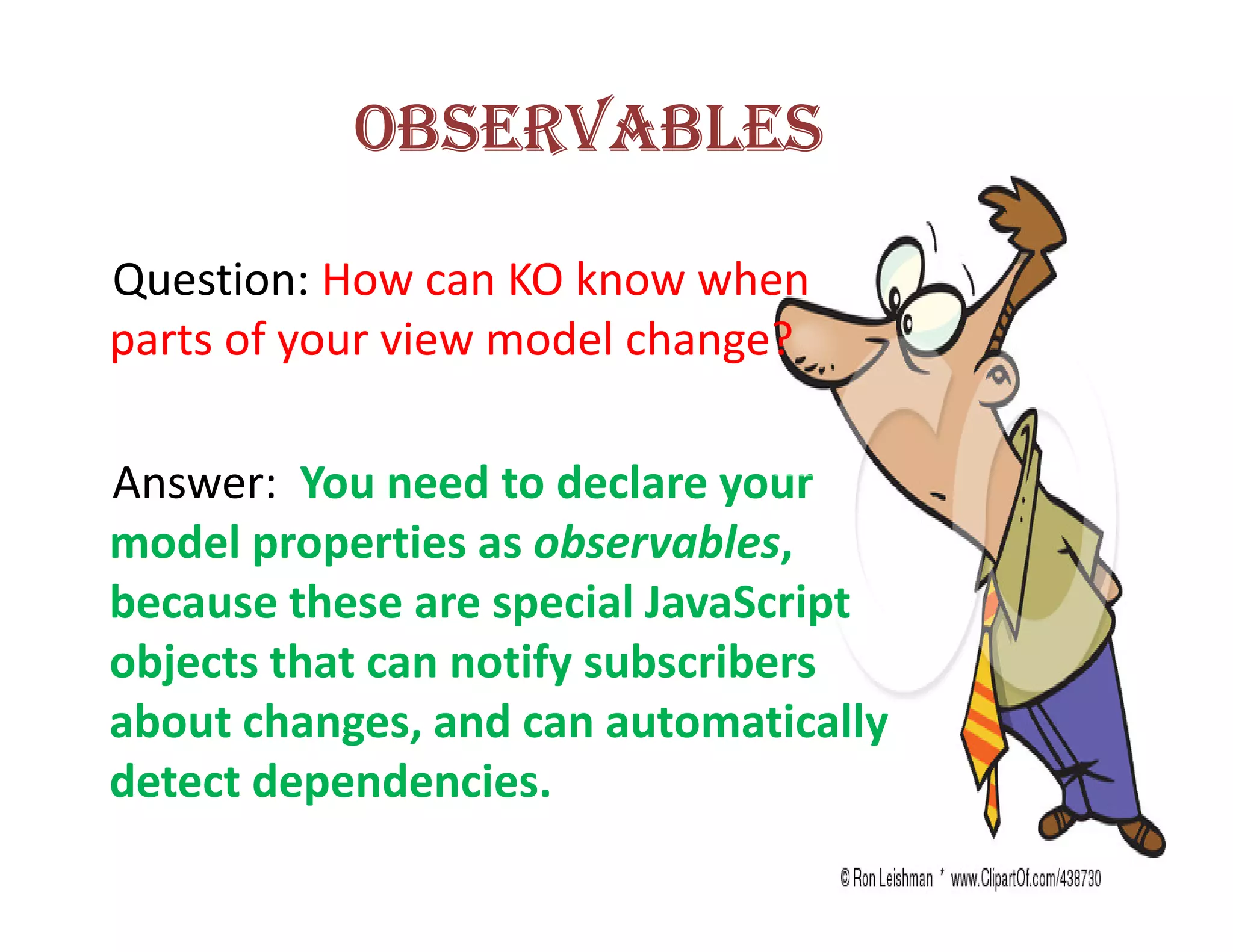 OBSERVABLES

Question: How can KO know when
parts of your view model change?

Answer: You need to declare your
model properties as observables,
because these are special JavaScript
objects that can notify subscribers
about changes, and can automatically
detect dependencies.
 