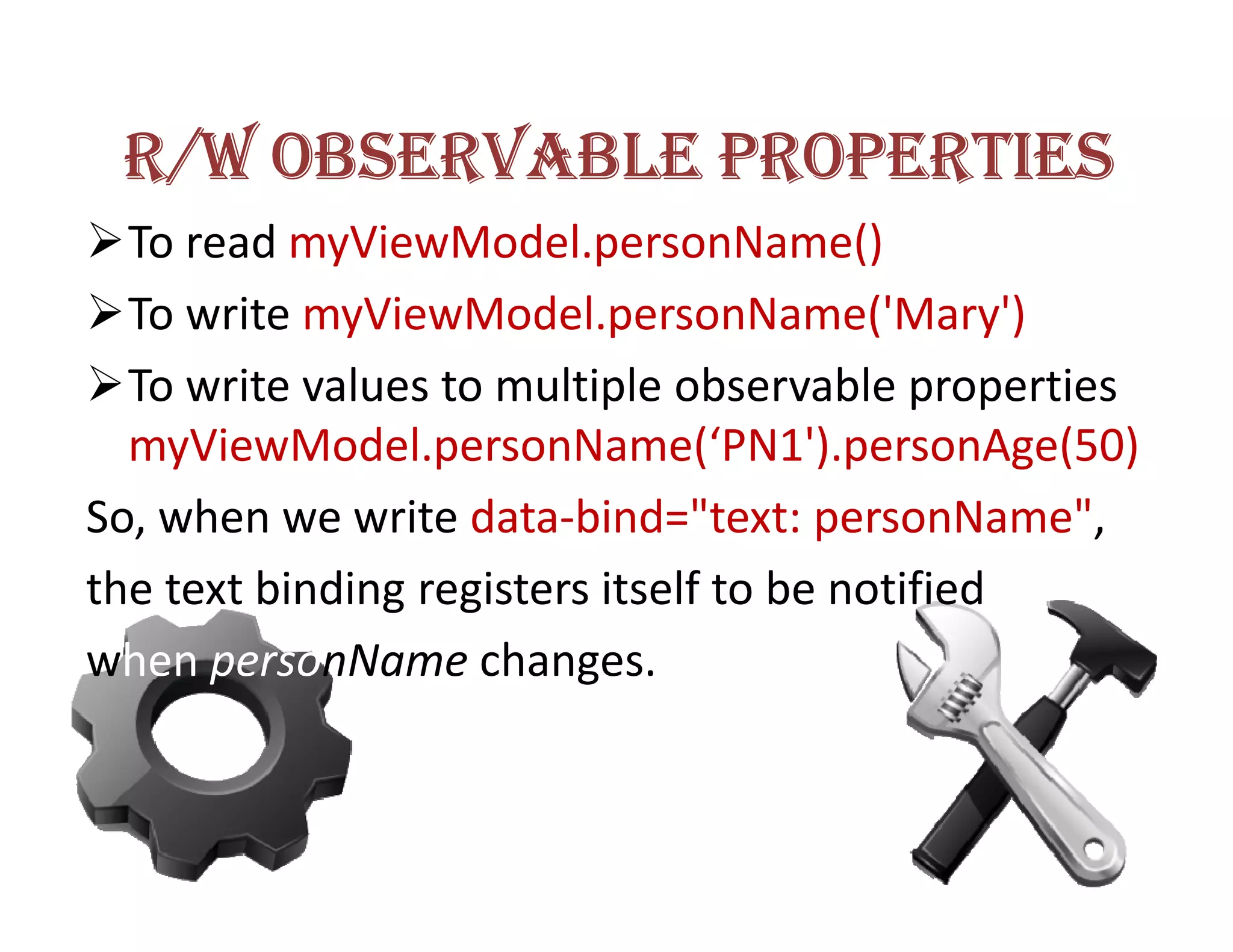 R/W OBSERVABLE PROPERTIES
  To read myViewModel.personName()
  To write myViewModel.personName('Mary')
  To write values to multiple observable properties
  myViewModel.personName(‘PN1').personAge(50)
So, when we write data-bind="text: personName",
the text binding registers itself to be notified
when personName changes.
 